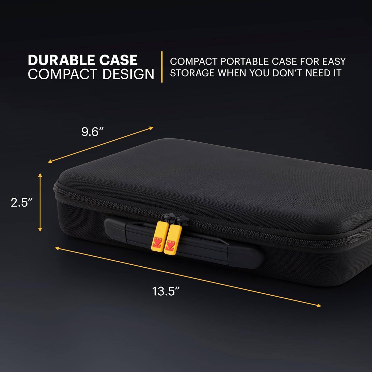 DURABLE CASE COMPACT DESIGN

COMPACT PORTABLE CASE FOR EASY STORAGE WHEN YOU DON'T NEED IT

9.6"
2.5"
13.5"