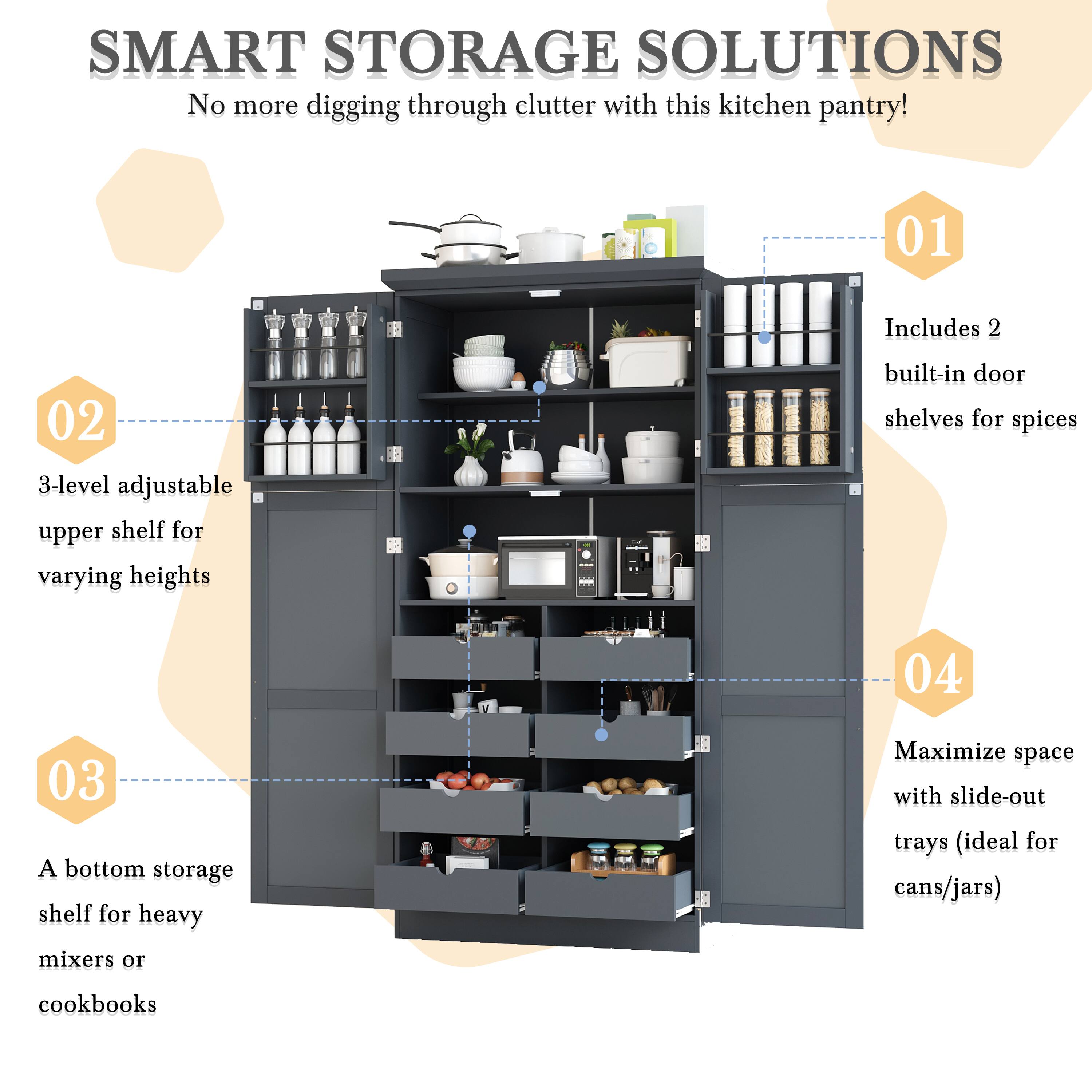 SMART STORAGE SOLUTIONS  
No more digging through clutter with this kitchen pantry!  

01 Includes 2 built-in door shelves for spices  

02 3-level adjustable upper shelf for varying heights  

03 A bottom storage shelf for heavy mixers or cookbooks  

04 Maximize space with slide-out trays (ideal for cans/jars)