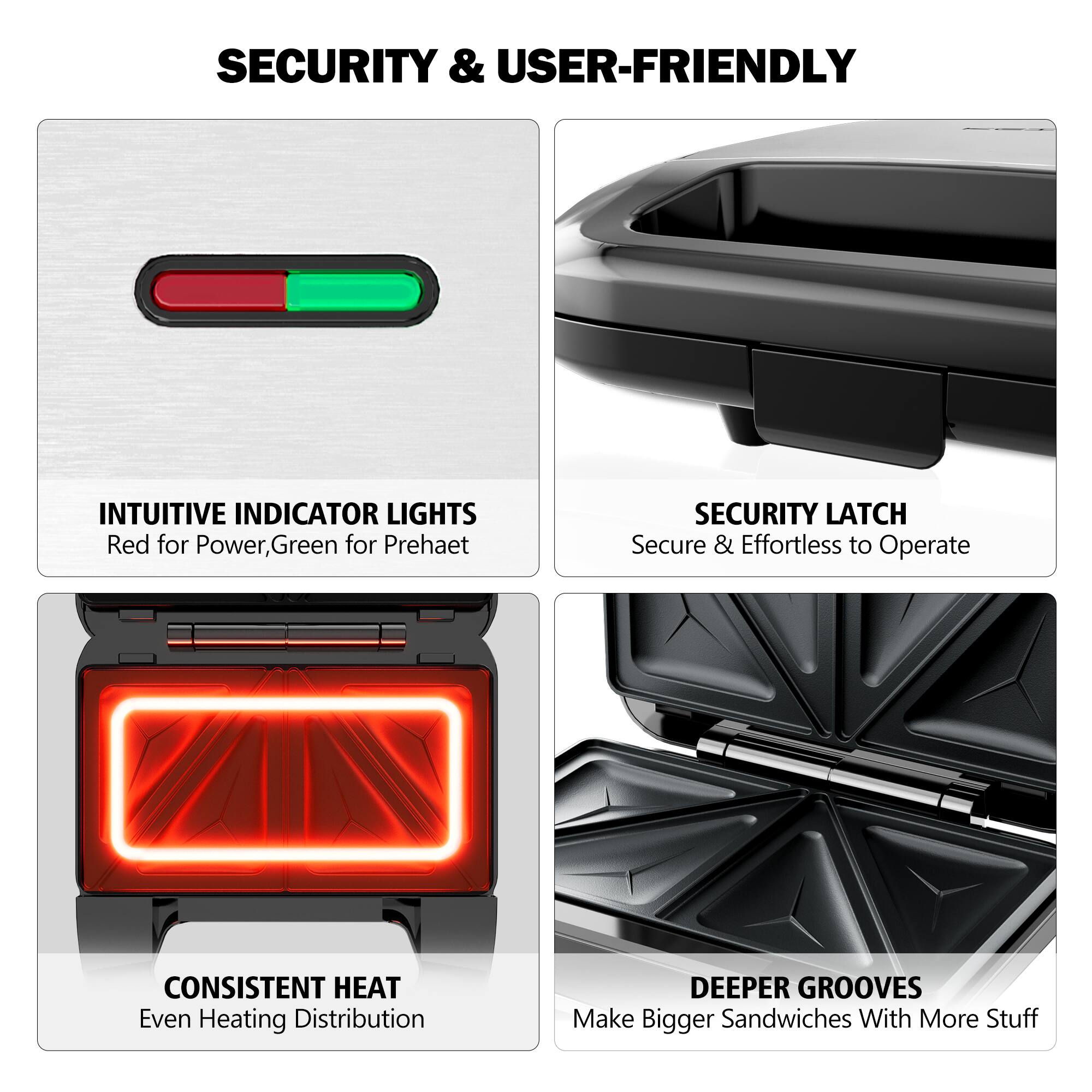 SECURITY & USER-FRIENDLY
INTUITIVE INDICATOR LIGHTS Red for Power, Green for Preheat
SECURITY LATCH Secure & Effortless to Operate
CONSISTENT HEAT Even Heating Distribution
DEEPER GROOVES Make Bigger Sandwiches With More Stuff
