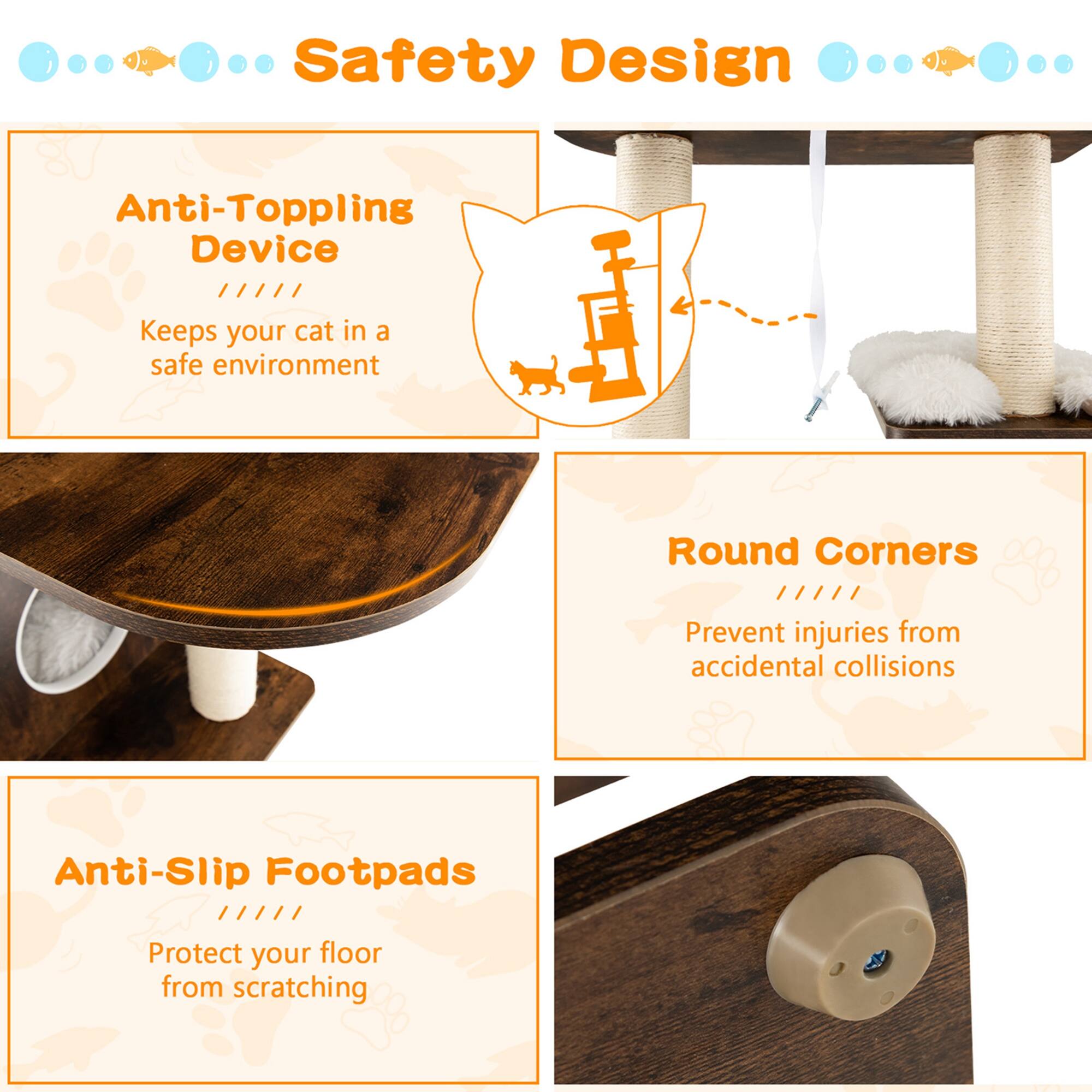 Safety Design

Anti-Toppling Device
Keeps your cat in a safe environment

Round Corners
Prevent injuries from accidental collisions

Anti-Slip Footpads
Protect your floor from scratching