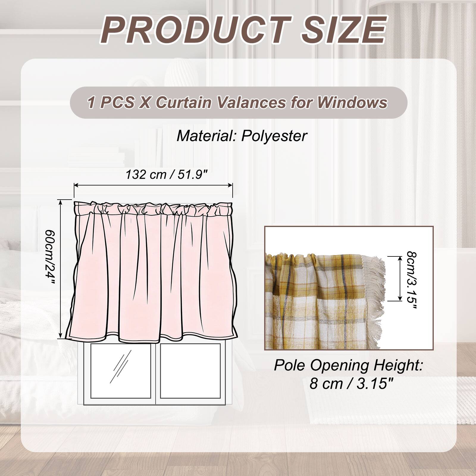 PRODUCT SIZE

1 PCS X Curtain Valances for Windows

Material: Polyester

132 cm / 51.9" x 60cm / 24" x 8cm / 3.15" Pole Opening Height: 8 cm / 3.15"