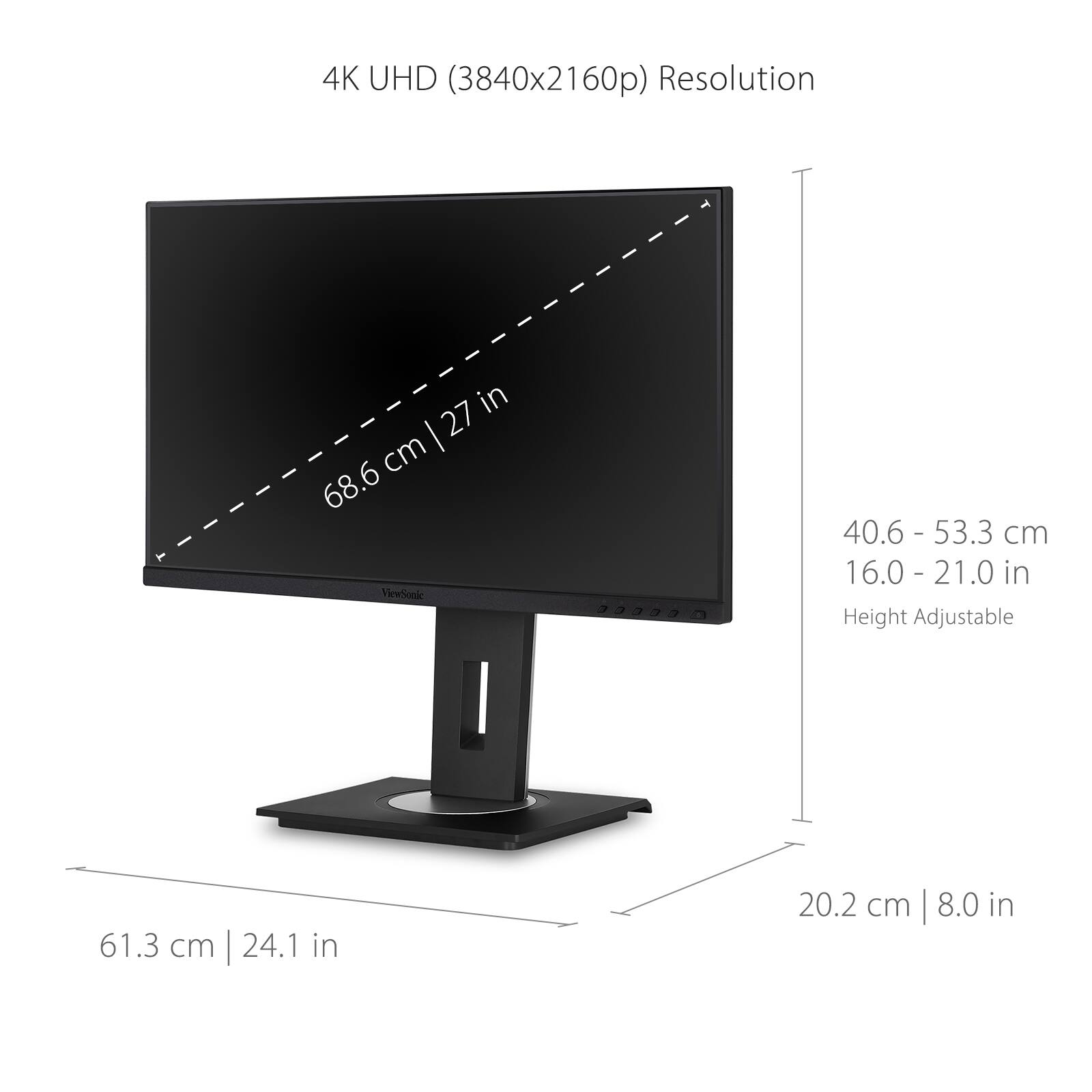 4K UHD (3840x2160p) Resolution

- 68.6 cm | 27 in
- 40.6 - 53.3 cm | 16.0 - 21.0 in (Height Adjustable)
- 61.3 cm | 24.1 in
- 20.2 cm | 8.0 in