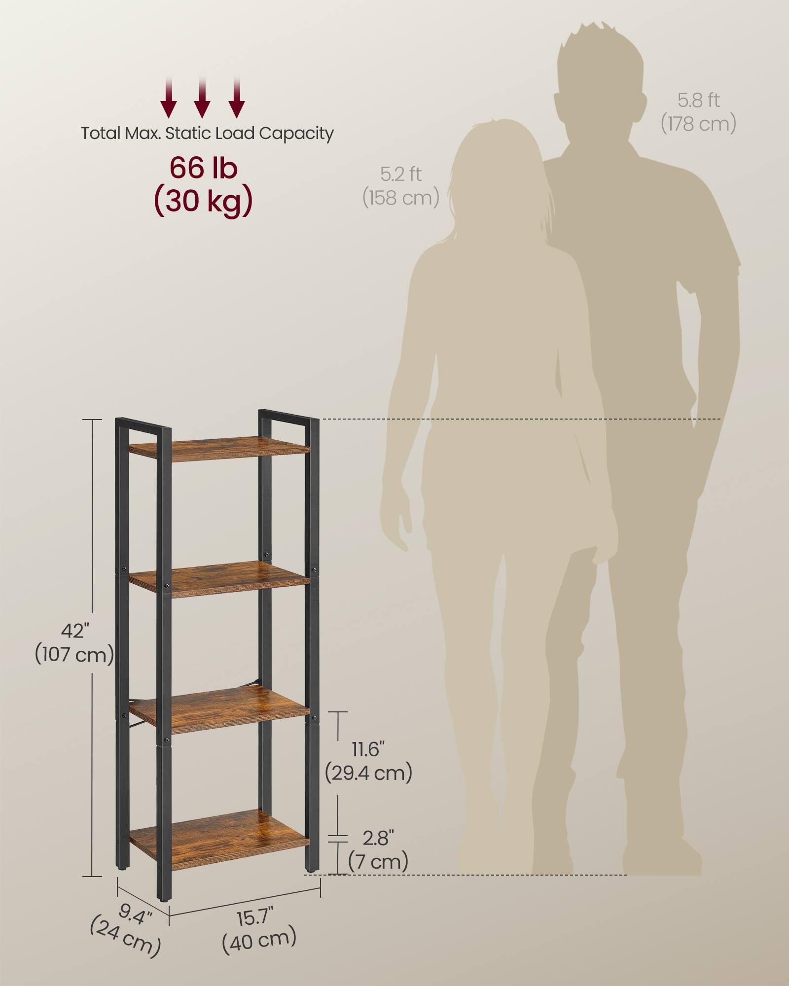 Total Max. Static Load Capacity: 66 lb (30 kg)

Height: 5.2 ft (158 cm) to 5.8 ft (178 cm)

Shelf Dimensions:
- Height: 42" (107 cm)
- Shelf Depth: 11.6" (29.4 cm)
- Shelf Width: 15.7" (40 cm)
- Shelf Spacing: 9.4" (24 cm)
- Shelf Thickness: 2.8" (7 cm)