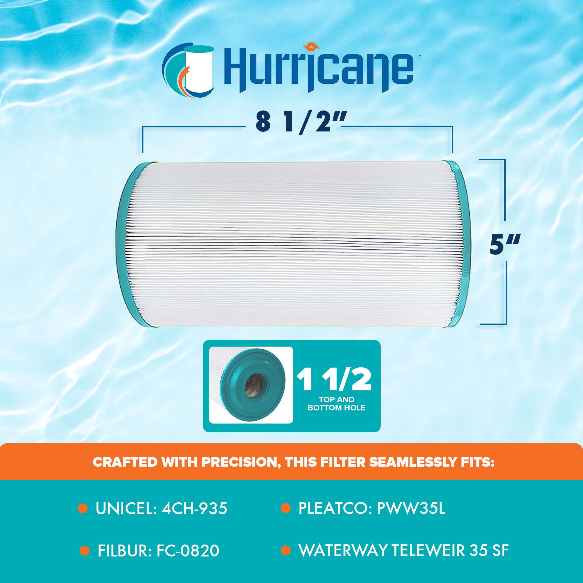 Hurricane  
8 1/2"  
5"  
1 1/2" TOP AND BOTTOM HOLE  

CRAFTED WITH PRECISION, THIS FILTER SEAMLESSLY FITS:  
- UNICEL: 4CH-935  
- FILBUR: FC-0820  
- PLEATCO: PWW35L  
- WATERWAY TELEWEIR 35 SF