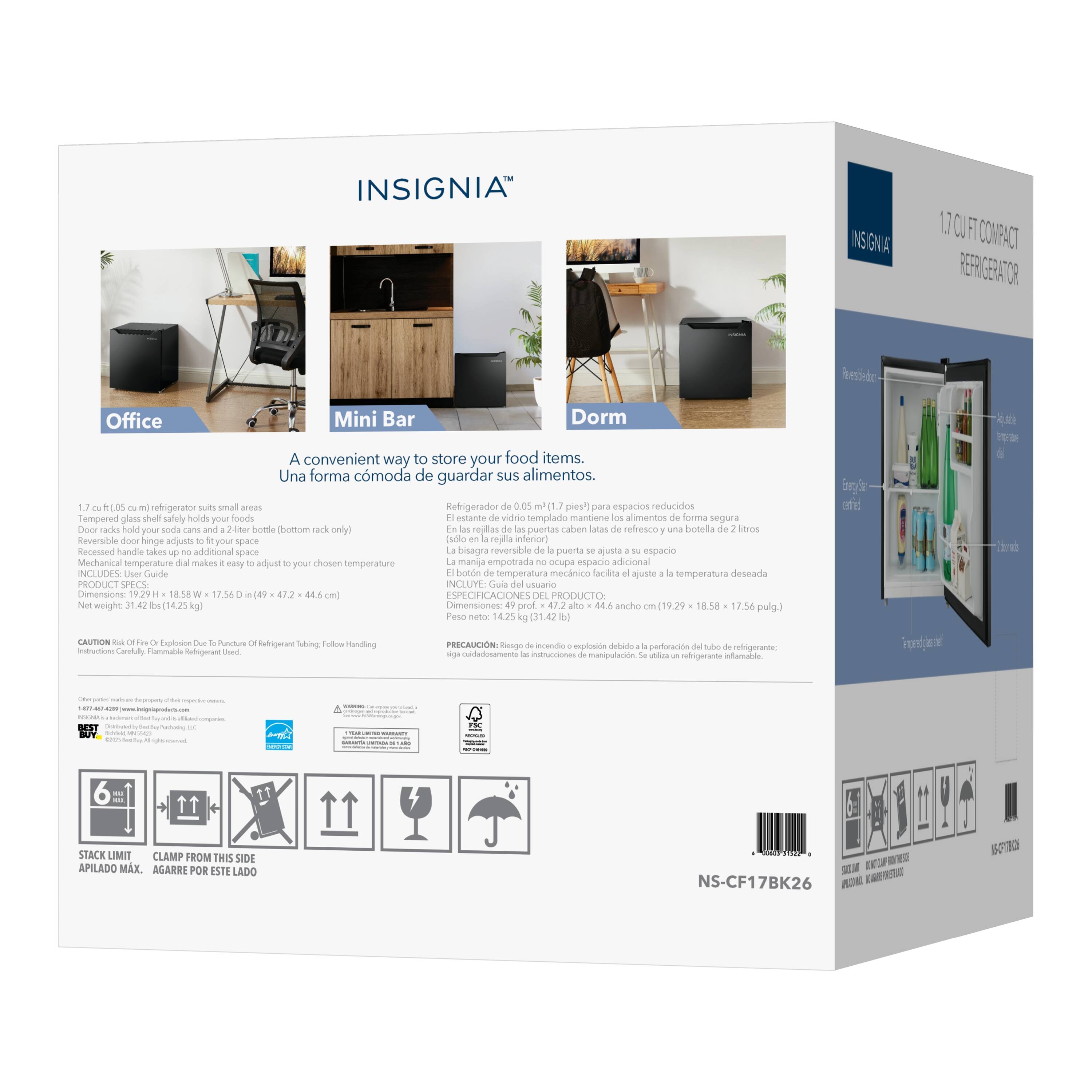 INSIGNIA INS GNIA 1.7 CU FT COMPACT REFRIGERATOR

A convenient way to store your food items. Una forma cómoda de guardar sus alimentos.

1.7 cu ft (0.05 m³) refrigerator suits small areas
Tempered glass shelf safely holds your foods (bottom rack only)
Reversible door hinge adjusts to fit your space
Recessed handle takes up additional space
Mechanical temperature dial makes easy adjust your chosen temperature
Net weight: 31.4 lbs (14.2 kg)
Dimensions: 49.7 in (126.2 cm) x 18.58 in (47.2 cm) x 17.56 in (44.6 cm)

PRODUCT SPECIFICATIONS

Office Mini Bar Dorm

1.7 pies³ para espacios reducidos
Refrigerador de 0.05 m³
El estante de vidrio templado mantiene los alimentos de forma segura
El rey de la puerta ajusta a su espacio
La bisagra reversible de la puerta ajusta a su espacio
El botón de temperatura mecánico facilita ajustar la temperatura dese