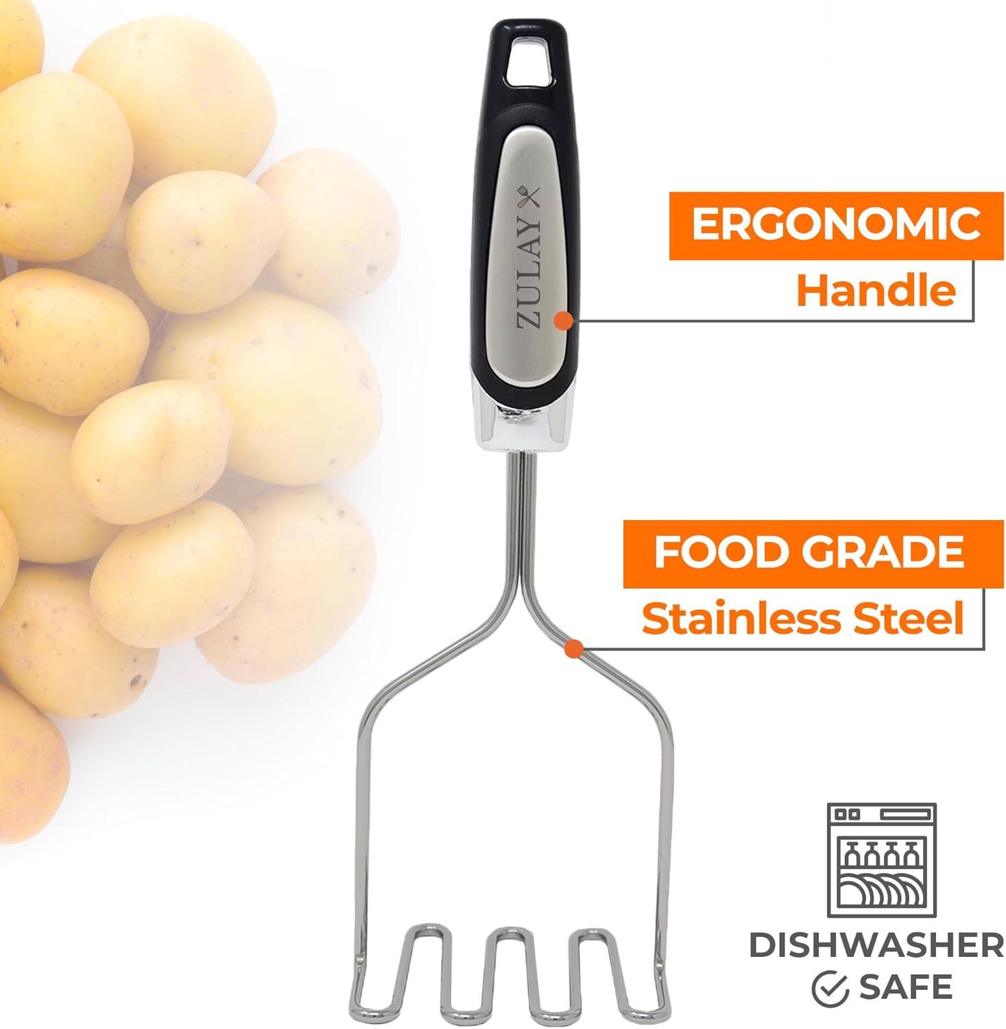 ZULAY ERGONOMIC Handle  
FOOD GRADE Stainless Steel  
DISHWASHER SAFE