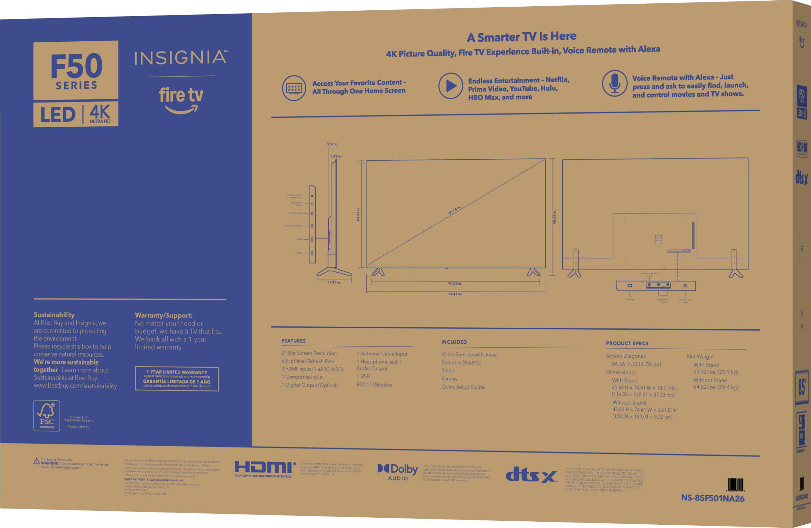 INSIGNIA F50 SERIES fire tv LED 4K LATRA A Smarter TV Is Here TV Built-in, Voice Remote with Alexa 4K Picture Quality, Fire Experience Voice Remote with Alexa Just Your Favorite Content Endless Entertainment Netflix, Access ask find, launch, YouTube, Hulu, press and easily Through One Home Screen Prime Video, and control movies and TV shows. HBO Max, and more K t FE HOR dx U Sustainability Warranty/Support: Best Buy and Insignia, matter your need committed protecting budget, have that fits. the environment. We'r more sustainable together Loamn more about LIMITED WARRANTY Sustainability Best Buy: n GARANTIA LIMITADA AND www.Bestbuy.com/sustainability mariaan utl FEATURES 2160p Screen Resolution 6 Panel Refresh HDMI Inputs MARC (ARC) Composite input Digital Output (Optical) Anternar Input Headphone Jack/ Audio Output USB 502.11 Wreless INCLUDED Voice Remote