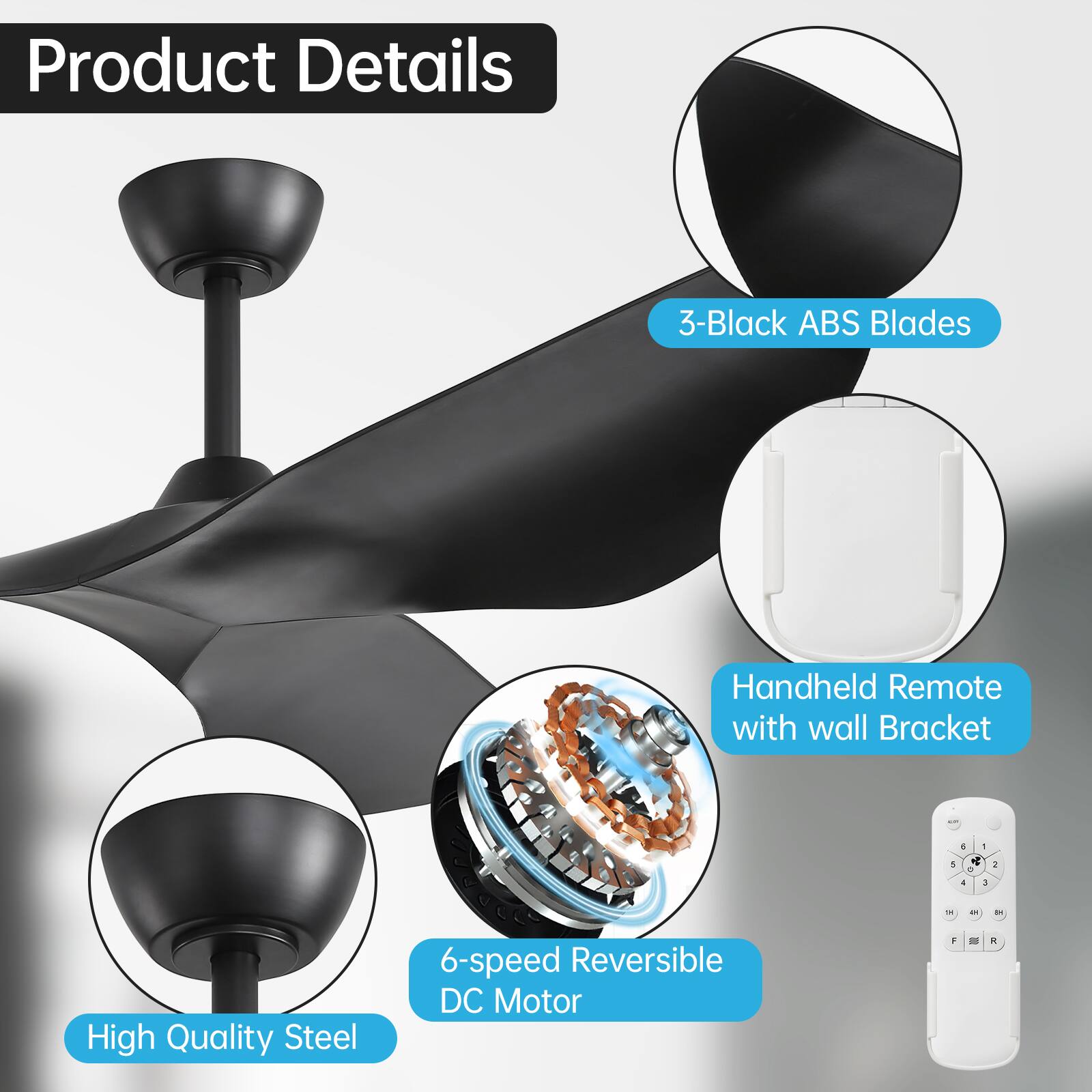 Product Details

- 3-Black ABS Blades
- High Quality Steel
- 6-speed Reversible DC Motor
- Handheld Remote with wall Bracket