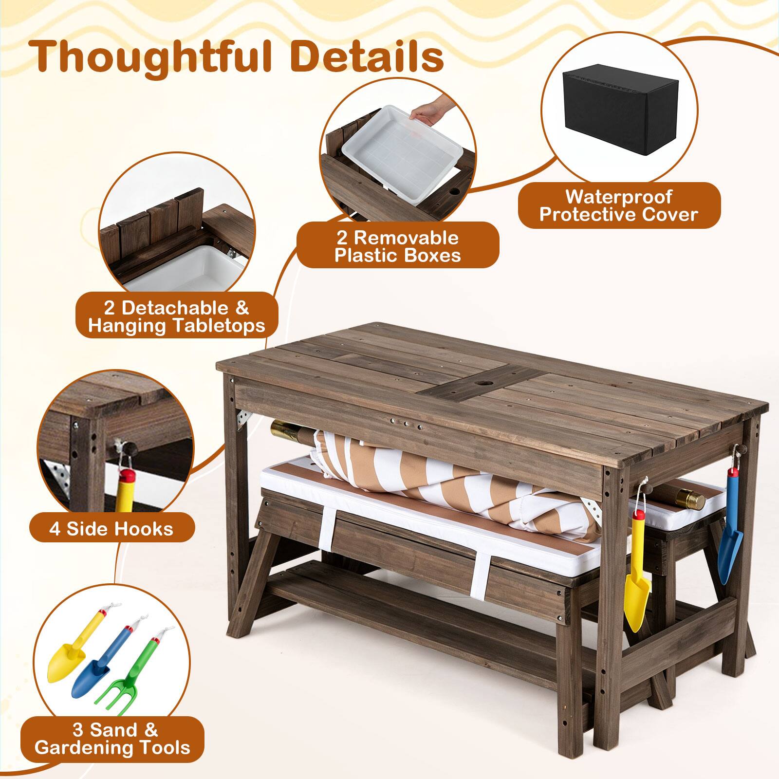 Thoughtful Details  
2 Removable Plastic Boxes  
Waterproof Protective Cover  
2 Detachable & Hanging Tabletops  
4 Side Hooks  
3 Sand & Gardening Tools