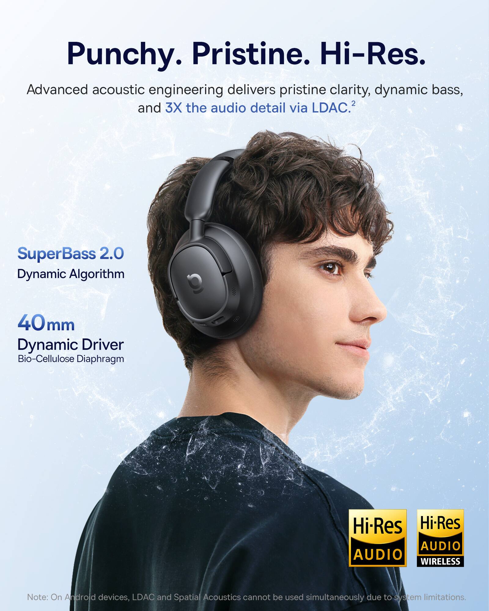 Punchy. Pristine. Hi-Res.  
Advanced acoustic engineering delivers pristine clarity, dynamic bass, and 3X the audio detail via LDAC.  
SuperBass 2.0 Dynamic Algorithm  
40mm Dynamic Driver Bio-Cellulose Diaphragm  
Hi-Res AUDIO  
Hi-Res AUDIO WIRELESS  
Note: On Android devices, LDAC and Spatial Acoustics cannot be used simultaneously due to system limitations.