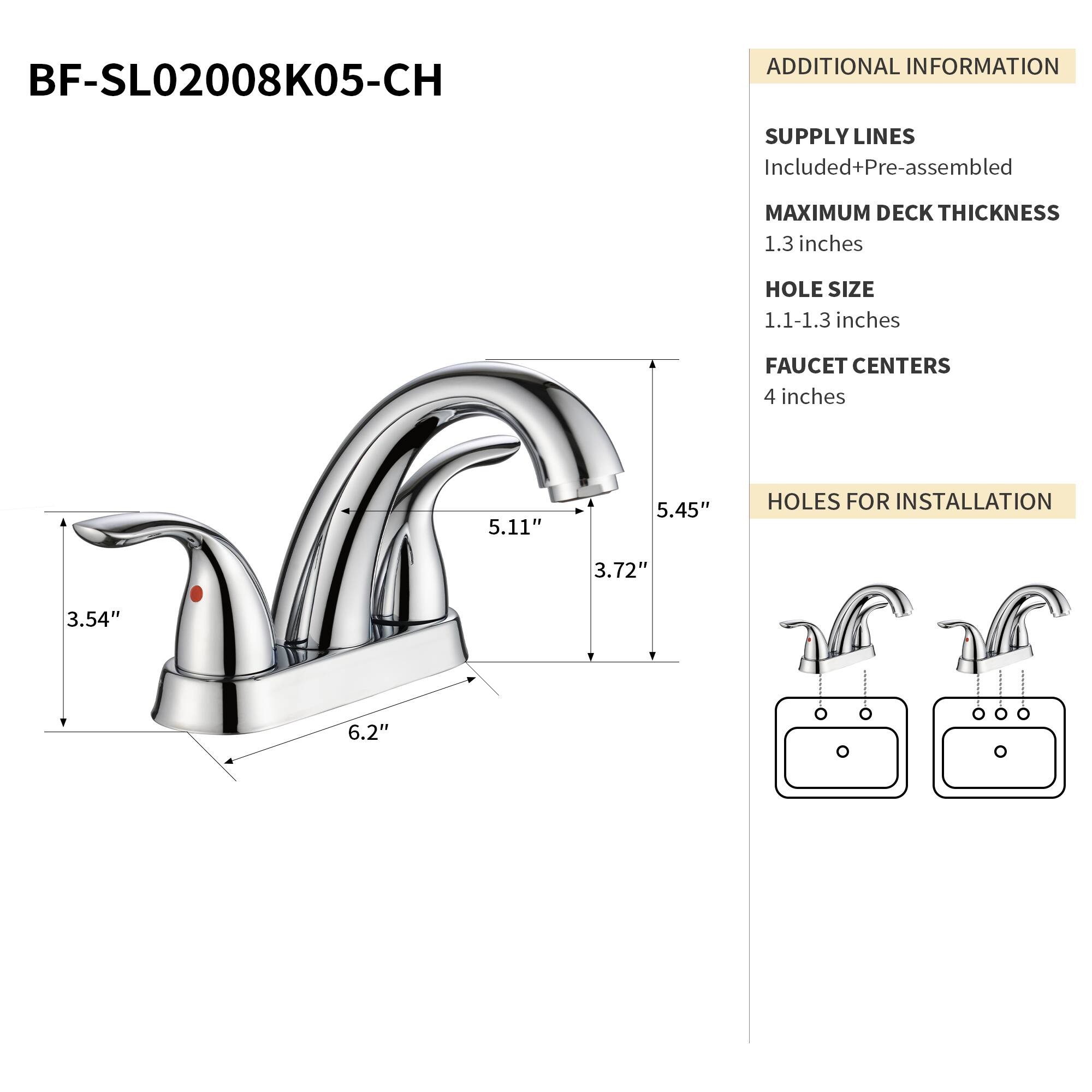 BF-SL02008K05-CH

ADDITIONAL INFORMATION

SUPPLY LINES
Included+Pre-assembled

MAXIMUM DECK THICKNESS
1.3 inches

HOLE SIZE
1.1-1.3 inches

FAUCET CENTERS
4 inches

HOLES FOR INSTALLATION
3.72" 3.54" 6.2"

5.11" 5.45"