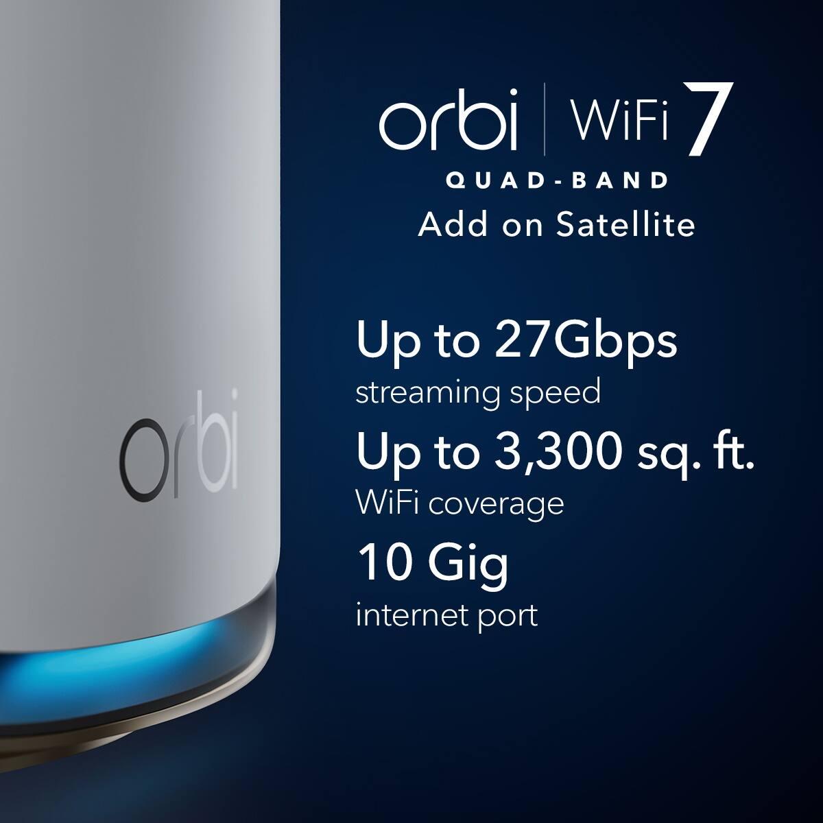 orbi WiFi 7 QUAD-BAND Add on Satellite  
Up to 27Gbps streaming speed  
Up to 3,300 sq. ft. WiFi coverage  
10 Gig internet port