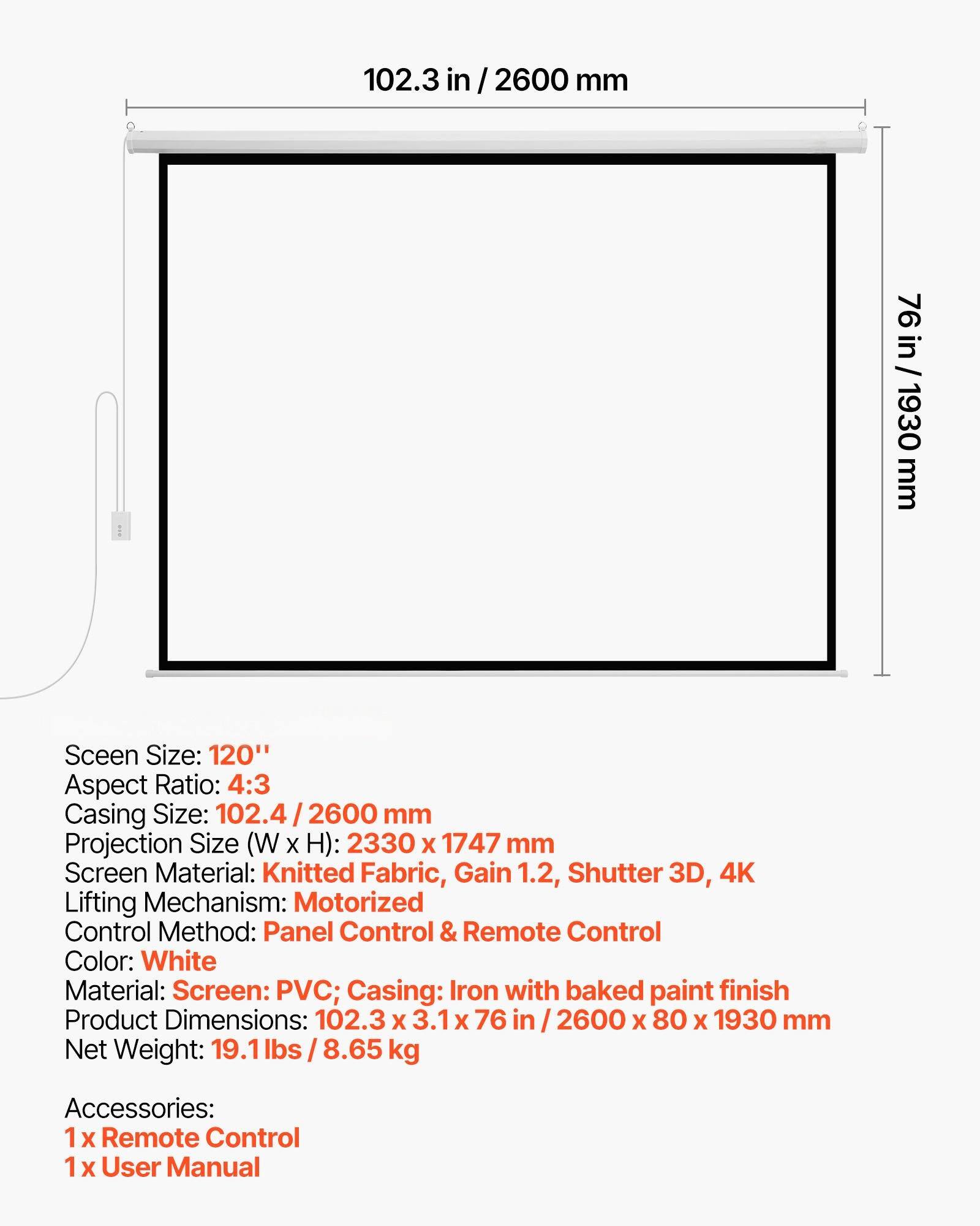 Screen Size: 120"  
Aspect Ratio: 4:3  
Casing Size: 102.4/2600 mm  
Projection Size (W x H): 2330 x 1747 mm  
Screen Material: Knitted Fabric, Gain 1.2, Shutter 3D, 4K  
Lifting Mechanism: Motorized  
Control Method: Panel Control & Remote Control  
Color: White  
Material: Screen: PVC; Casing: Iron with baked paint finish  
Product Dimensions: 102.3 x 3.1 x 76 in / 2600 x 80 x 1930 mm  
Net Weight: 19.1 lbs / 8.65 kg  
Accessories:  
1 x Remote Control  
1 x User Manual