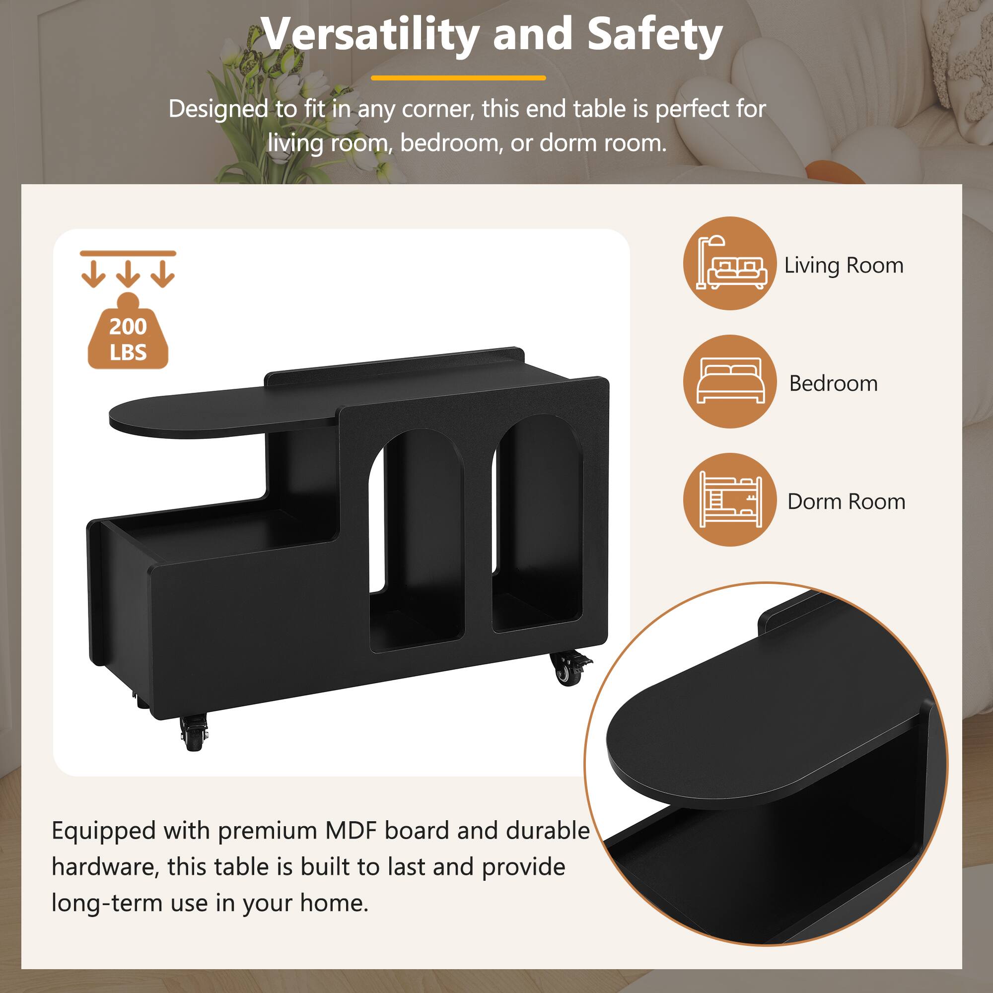 **Versatility and Safety**

Designed to fit in any corner, this end table is perfect for living room, bedroom, or dorm room.

- Living Room
- Bedroom
- Dorm Room

200 LBS

Equipped with premium MDF board and durable hardware, this table is built to last and provide long-term use in your home.