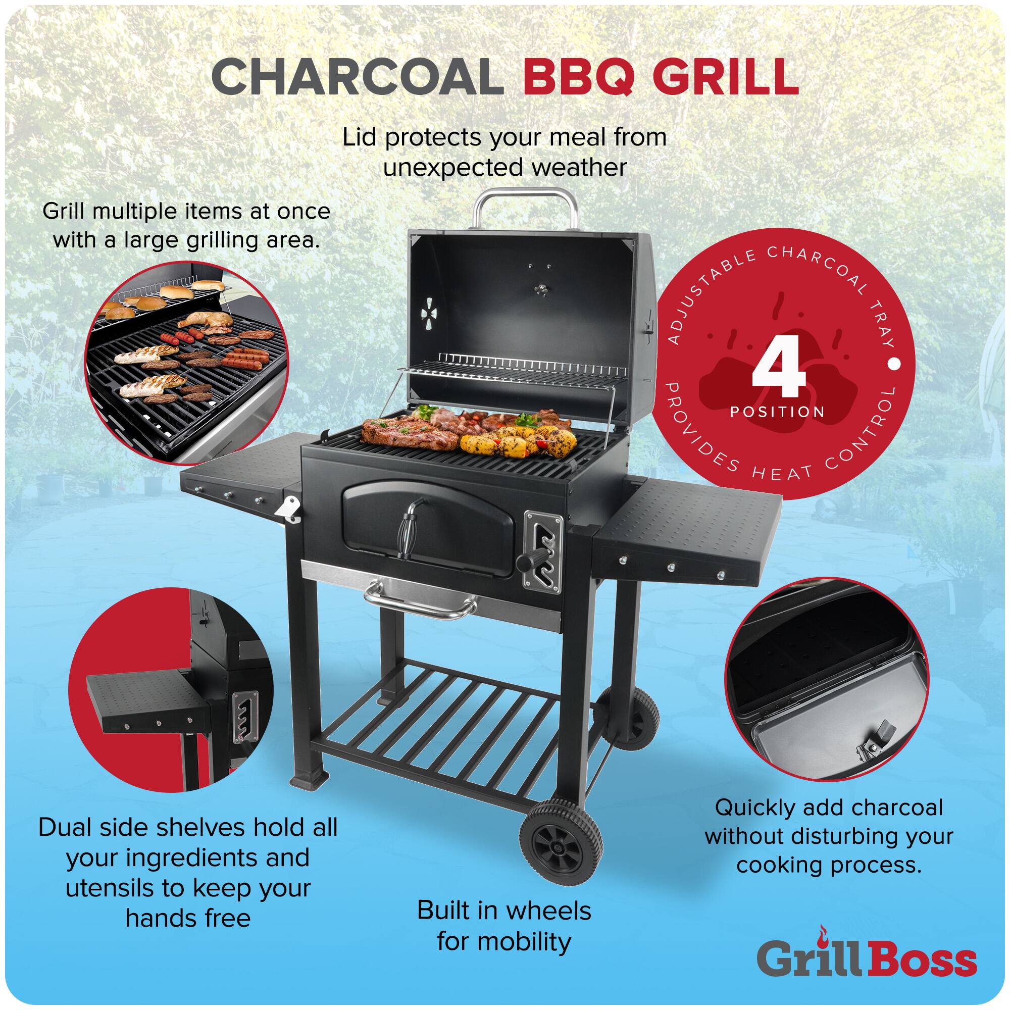 CHARCOAL BBQ GRILL

- Lid protects your meal from unexpected weather
- Grill multiple items at once with a large grilling area.
- ADJUSTABLE CHARCOAL TRAY 4 POSITION PROVIDES HEAT CONTROL
- Dual side shelves hold all your ingredients and utensils to keep your hands free
- Built in wheels for mobility
- Quickly add charcoal without disturbing your cooking process.

Grill Boss