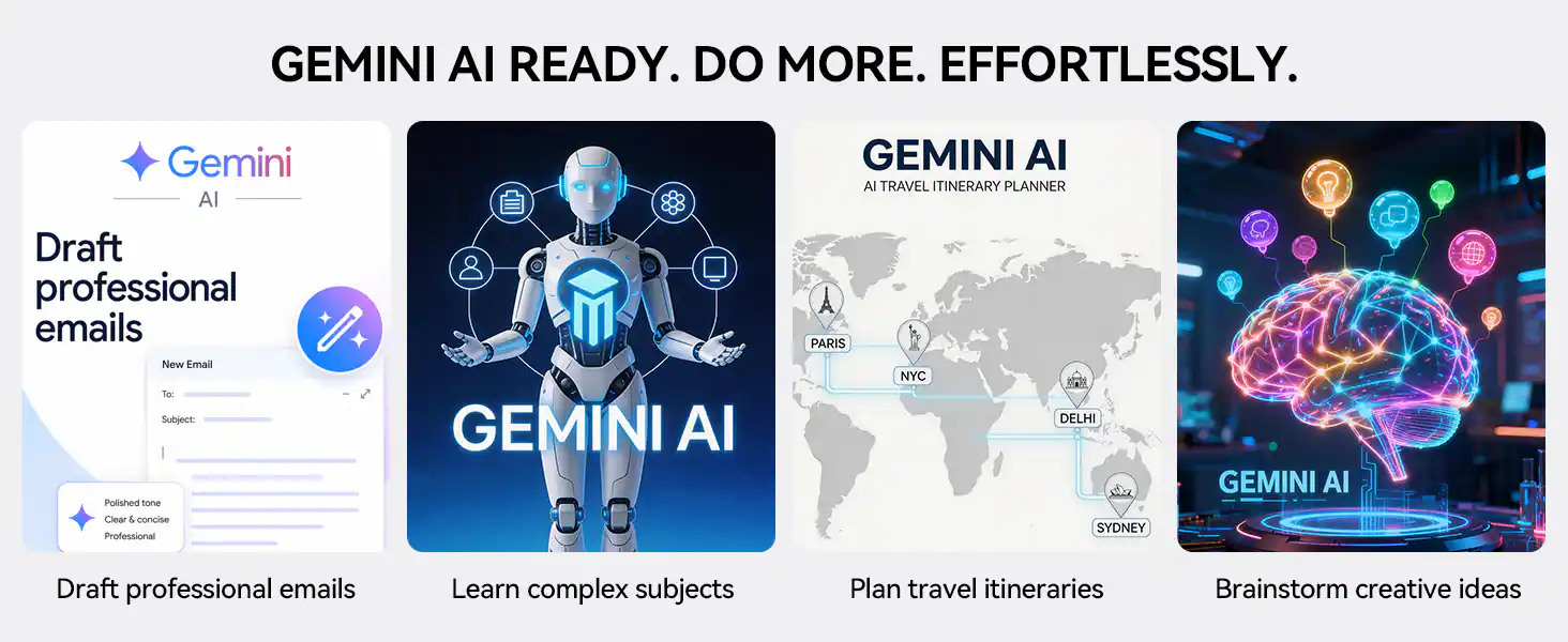 GEMINI AI READY. DO MORE. EFFORTLESSLY.

Gemini AI

Draft professional emails
- New Email
- To
- Subject
- Polished tone
- Clear & concise
- Professional

GEMINI AI

GEMINI AI TRAVEL ITINERARY PLANNER
- PARIS
- NYC
- DELHI
- SYDNEY

Plan travel itineraries

Brainstorm creative ideas