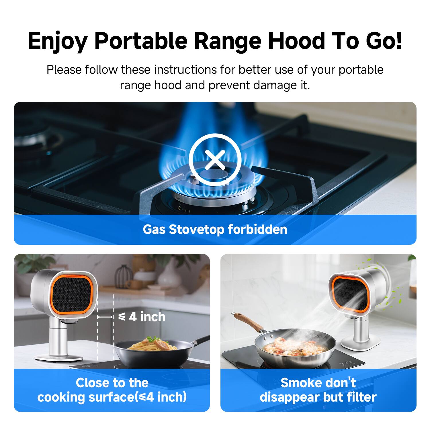 Enjoy Portable Range Hood To Go!

Please follow these instructions for better use of your portable range hood and prevent damage to it.

- Gas Stovetop forbidden
- Close to the cooking surface (≤4 inch)
- Smoke don't disappear but filter