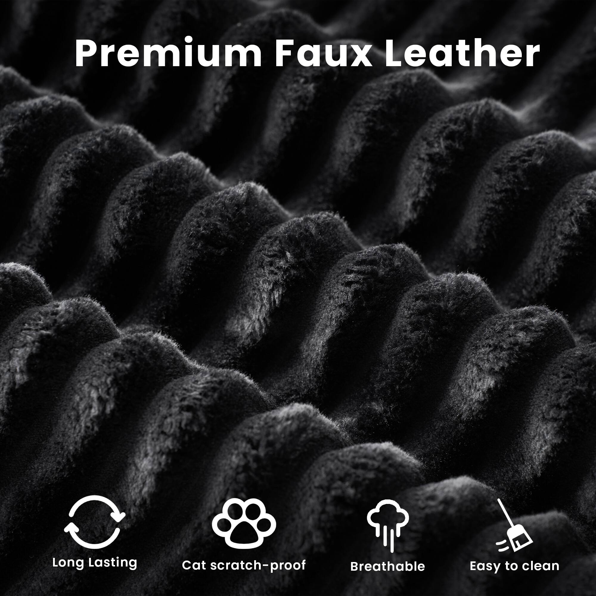 Premium Faux Leather

- Long Lasting
- Cat scratch-proof
- Breathable
- Easy to clean