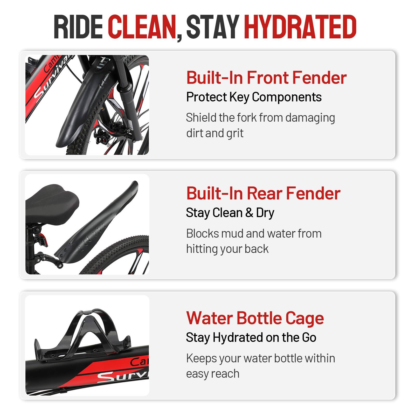 RIDE CLEAN, STAY HYDRATED

Built-In Front Fender  
Protect Key Components  
Shield the fork from damaging dirt and grit

Built-In Rear Fender  
Stay Clean & Dry  
Blocks mud and water from hitting your back

Water Bottle Cage  
Stay Hydrated on the Go  
Keeps your water bottle within easy reach
