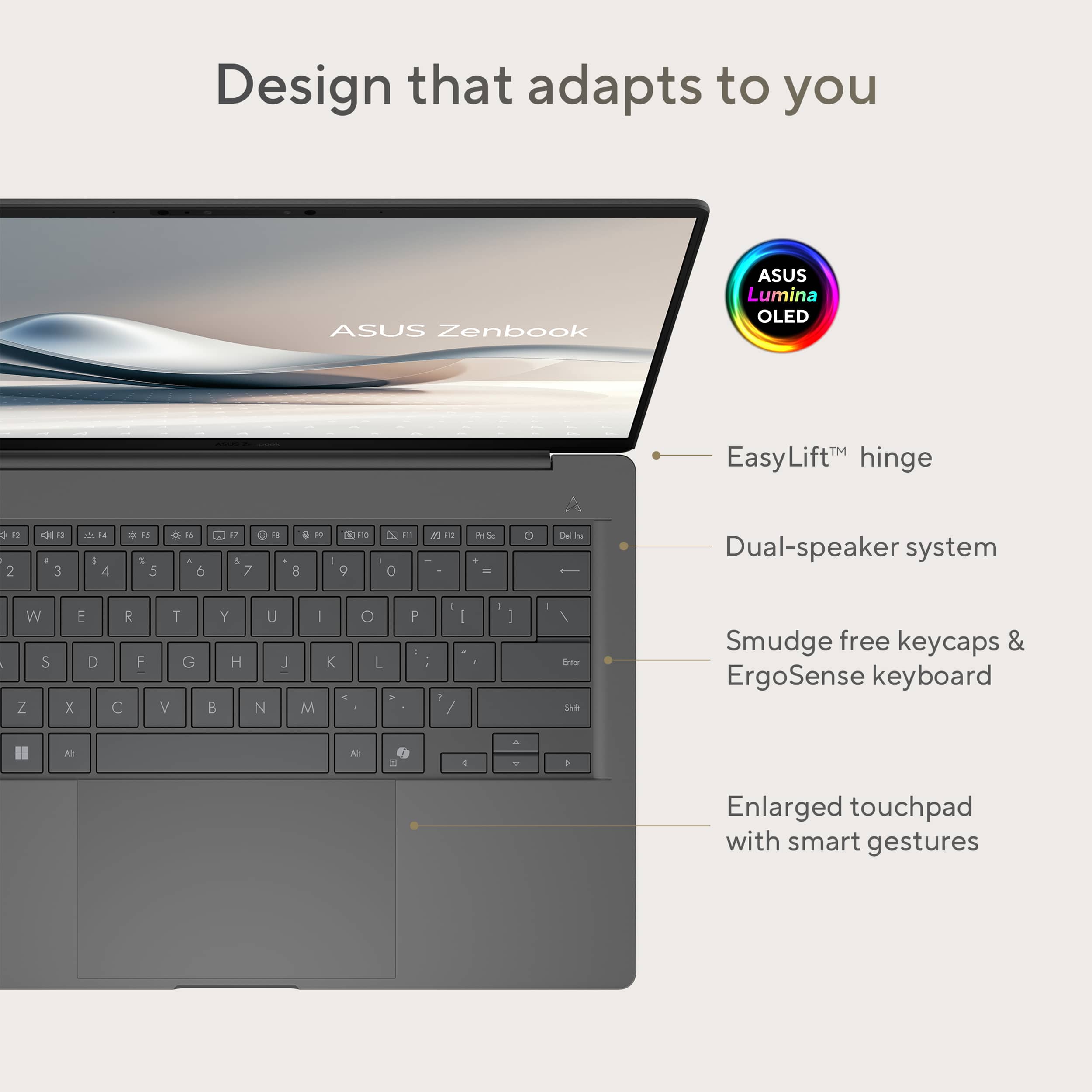 Design that adapts to you: ASUS Zenbook
ASUS Lumina OLED: EasyLiftM hinge
Dual-speaker system
Smudge-free keycaps & ErgoSense keyboard
Enlarged touchpad with smart gestures