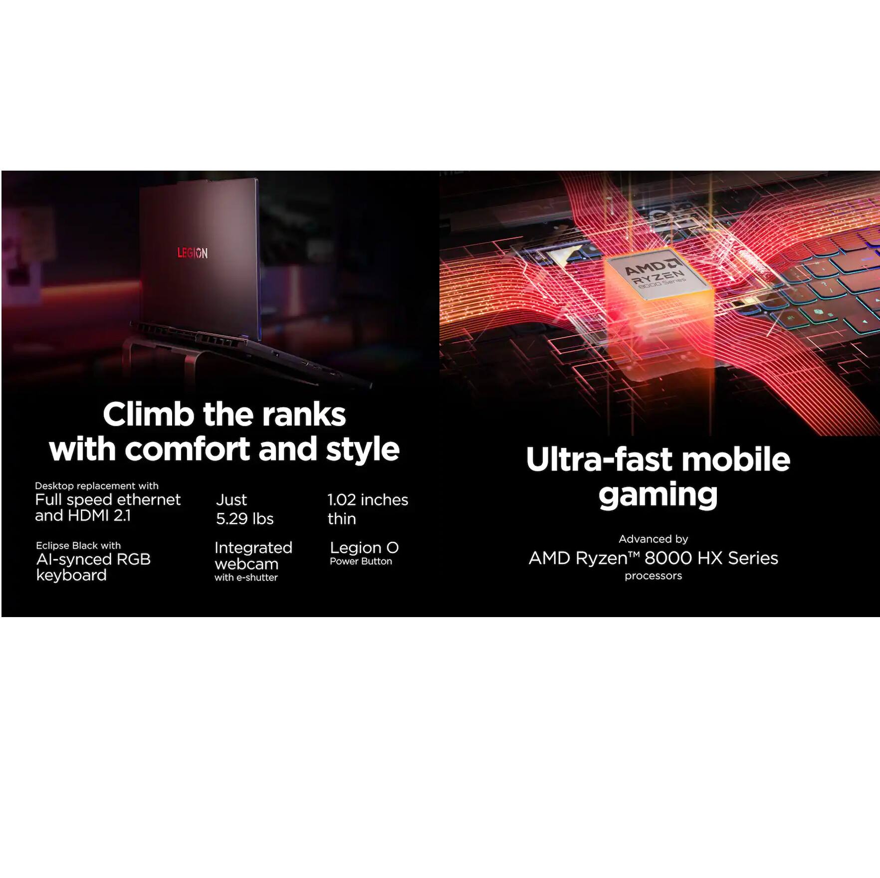 Climb the ranks with comfort and style

- Desktop replacement with Full speed ethernet and HDMI 2.1
- Just 5.29 lbs thin
- Eclipse Black with AI-synced RGB keyboard
- Integrated webcam with e-shutter
- 1.02 inches thin
- Legion O Power Button

Ultra-fast mobile gaming

- Advanced by AMD Ryzen™ 8000 HX Series processors