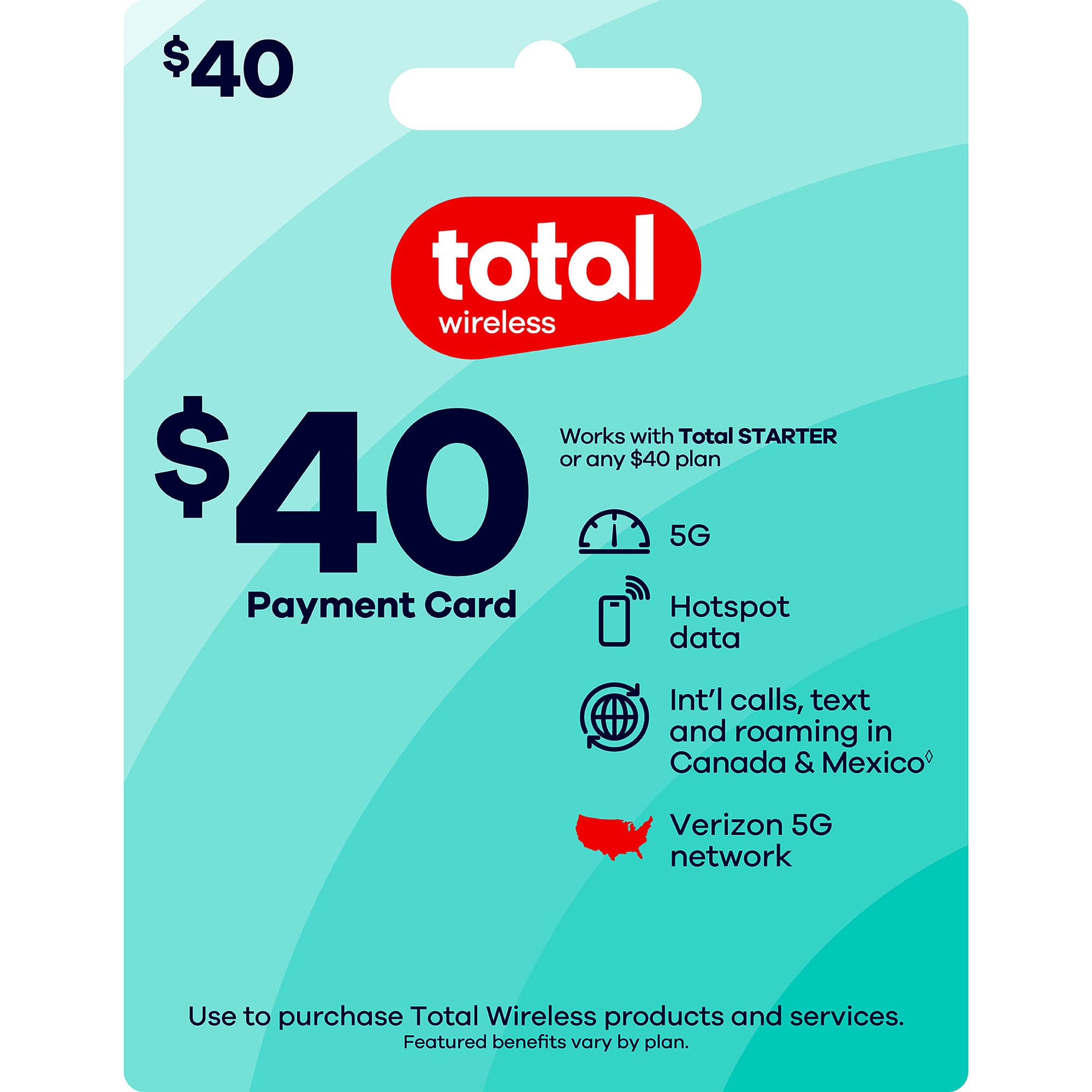 $40 total wireless  
Works with Total STARTER or any $40 plan  
5G  
Payment Card  
Hotspot data  
Int'l calls, text and roaming in Canada & Mexico  
Verizon 5G network  
Use to purchase Total Wireless products and services.  
Featured benefits vary by plan.