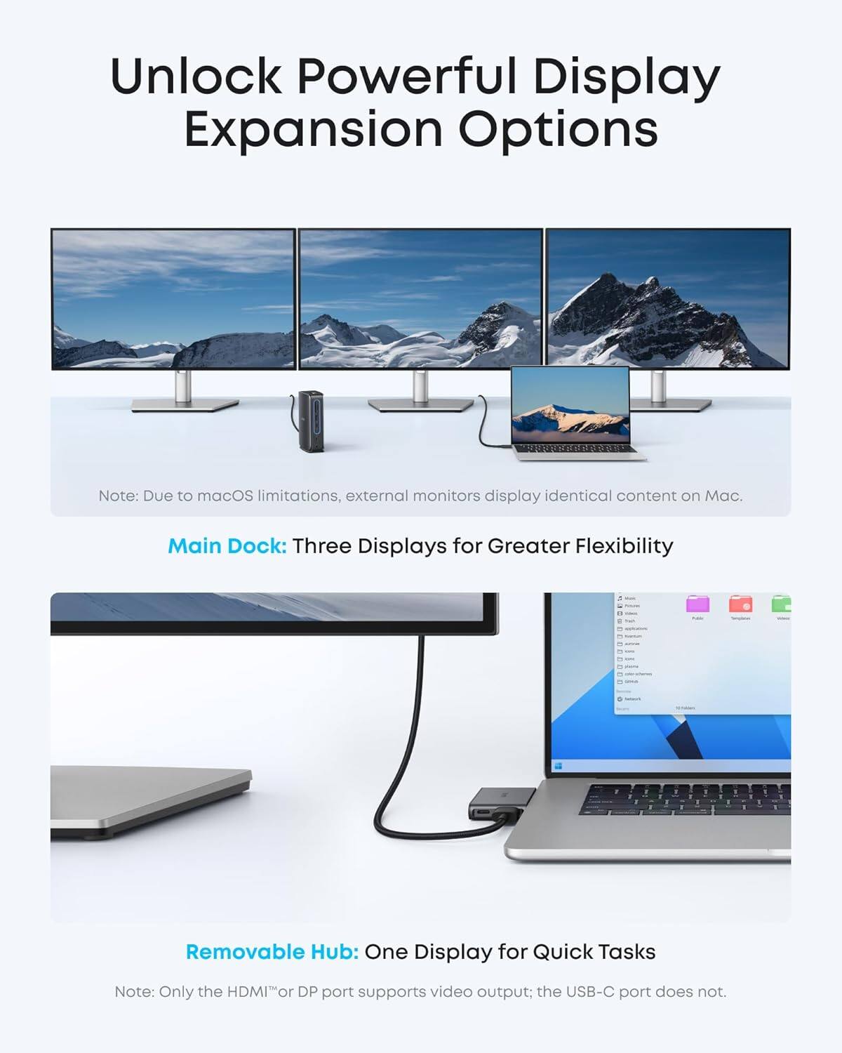 Unlock Powerful Display Expansion Options

Note: Due to macOS limitations, external monitors display identical content on Mac.

Main Dock: Three Displays for Greater Flexibility

Removable Hub: One Display for Quick Tasks

Note: Only the HDMI™ or DP port supports video output; the USB-C port does not.