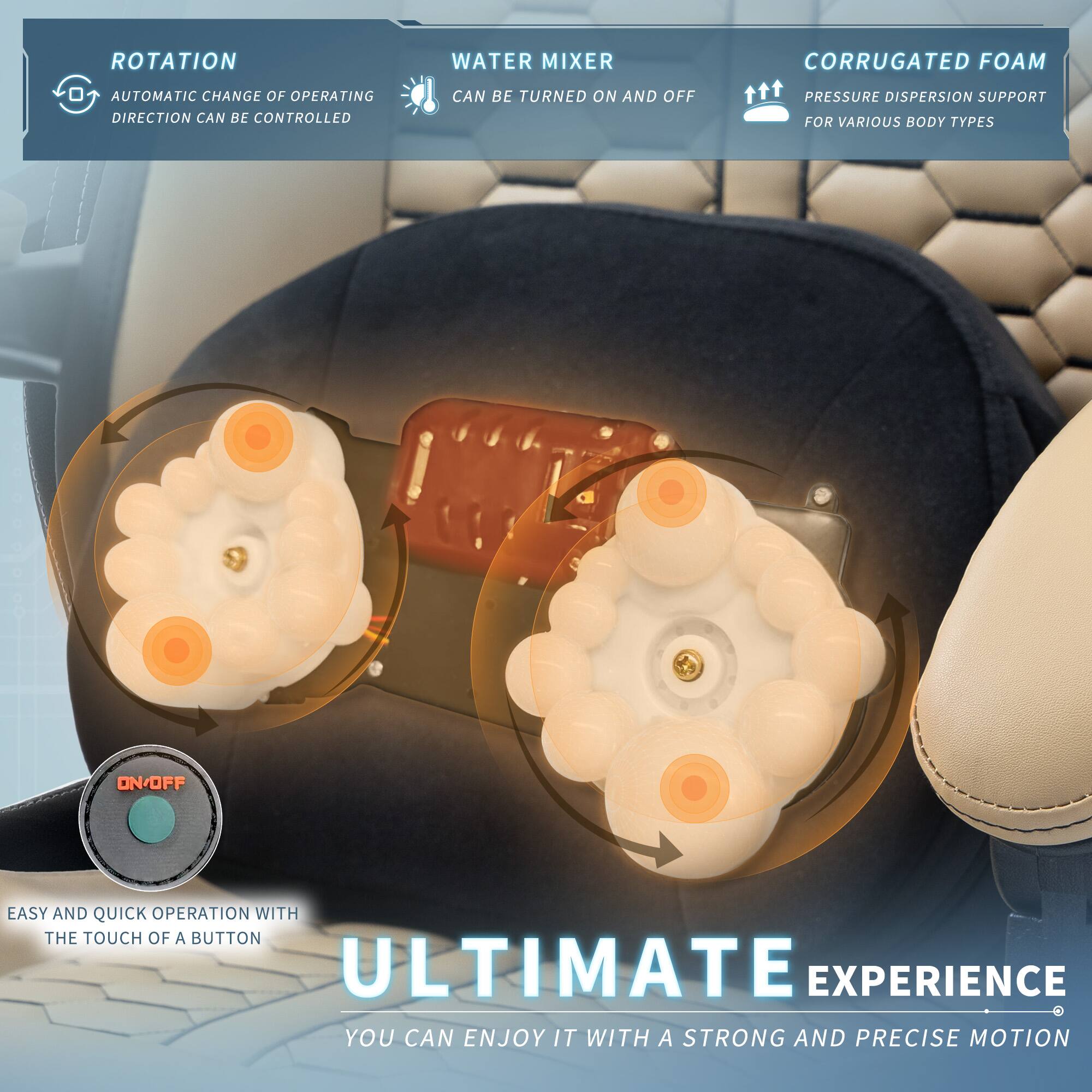 - **ROTATION**
  - AUTOMATIC CHANGE OF OPERATING DIRECTION CAN BE CONTROLLED

- **WATER MIXER**
  - CAN BE TURNED ON AND OFF

- **CORRUGATED FOAM**
  - PRESSURE DISPERSION SUPPORT FOR VARIOUS BODY TYPES

- EASY AND QUICK OPERATION WITH THE TOUCH OF A BUTTON

- ULTIMATE EXPERIENCE
  - YOU CAN ENJOY IT WITH A STRONG AND PRECISE MOTION