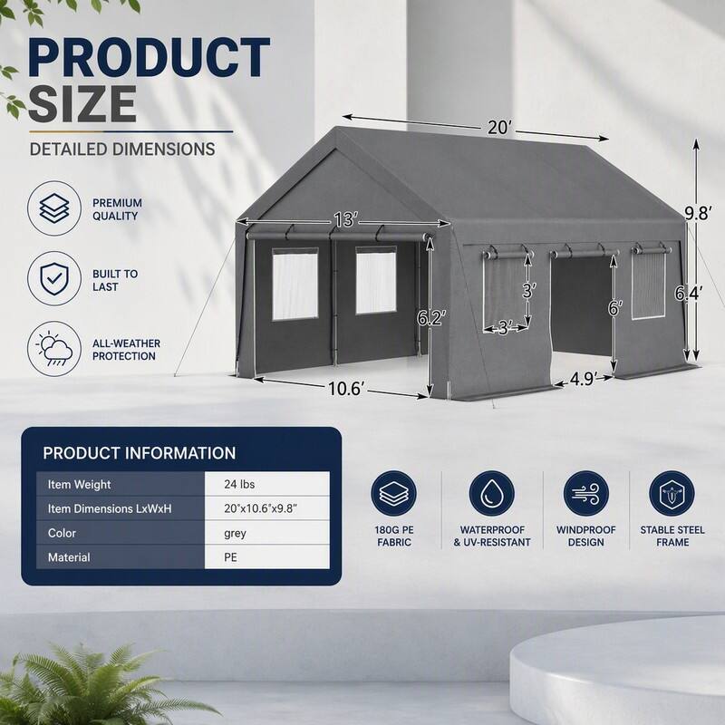 PRODUCT SIZE  
DETAILED DIMENSIONS  
20'  
13'  
9.8'  
10.6'  
6.2'  
3'  
6' 4.9'  
6.4'  

PRODUCT INFORMATION  
Item Weight: 24 lbs  
Item Dimensions LxWxH: 20'x10.6'x9.8"  
Color: grey  
Material: PE  

180G PE FABRIC  
WATERPROOF WINDPROOF STABLE STEEL & UV-RESISTANT DESIGN FRAME