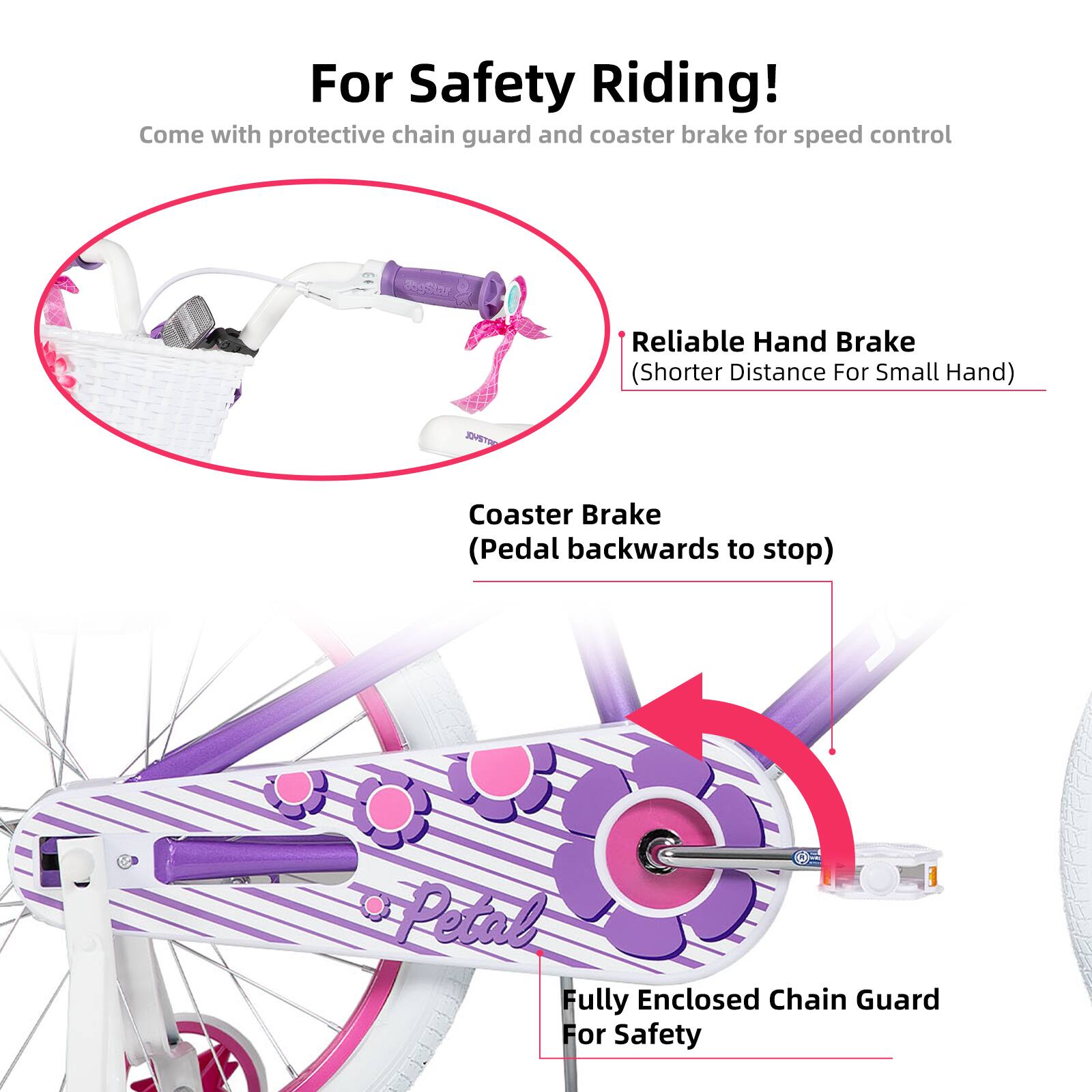 For Safety Riding!  
Come with protective chain guard and coaster brake for speed control  

- Reliable Hand Brake (Shorter Distance For Small Hand)  
- Coaster Brake (Pedal backwards to stop)  
- Fully Enclosed Chain Guard For Safety