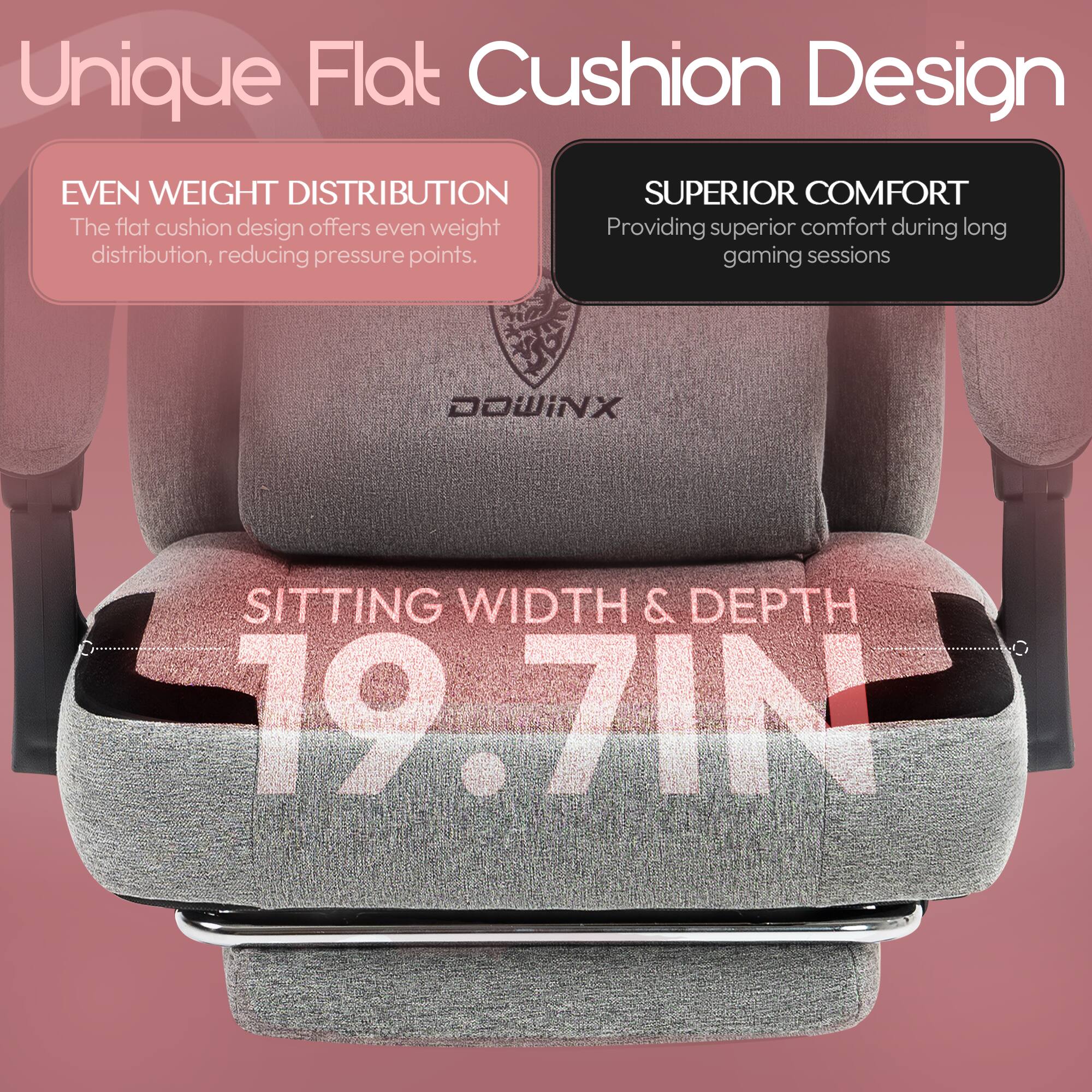 Unique Flat Cushion Design

EVEN WEIGHT DISTRIBUTION
The flat cushion design offers even weight distribution, reducing pressure points.

SUPERIOR COMFORT
Providing superior comfort during long gaming sessions

SITTING WIDTH & DEPTH
19.7 IN