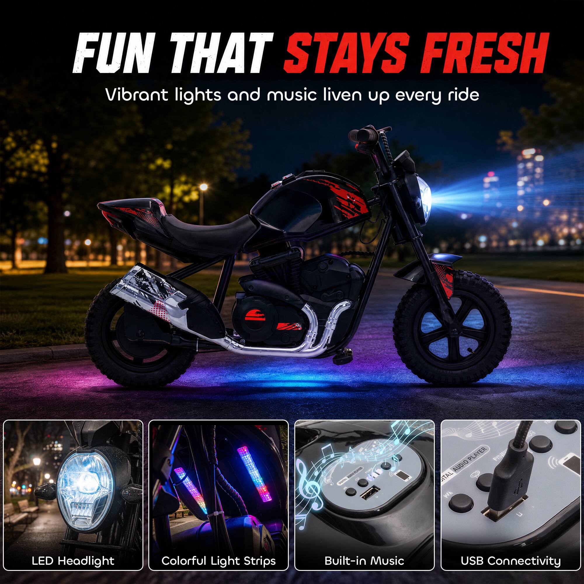 FUN THAT STAYS FRESH  
Vibrant lights and music liven up every ride

- LED Headlight
- Colorful Light Strips
- Built-in Music
- USB Connectivity
