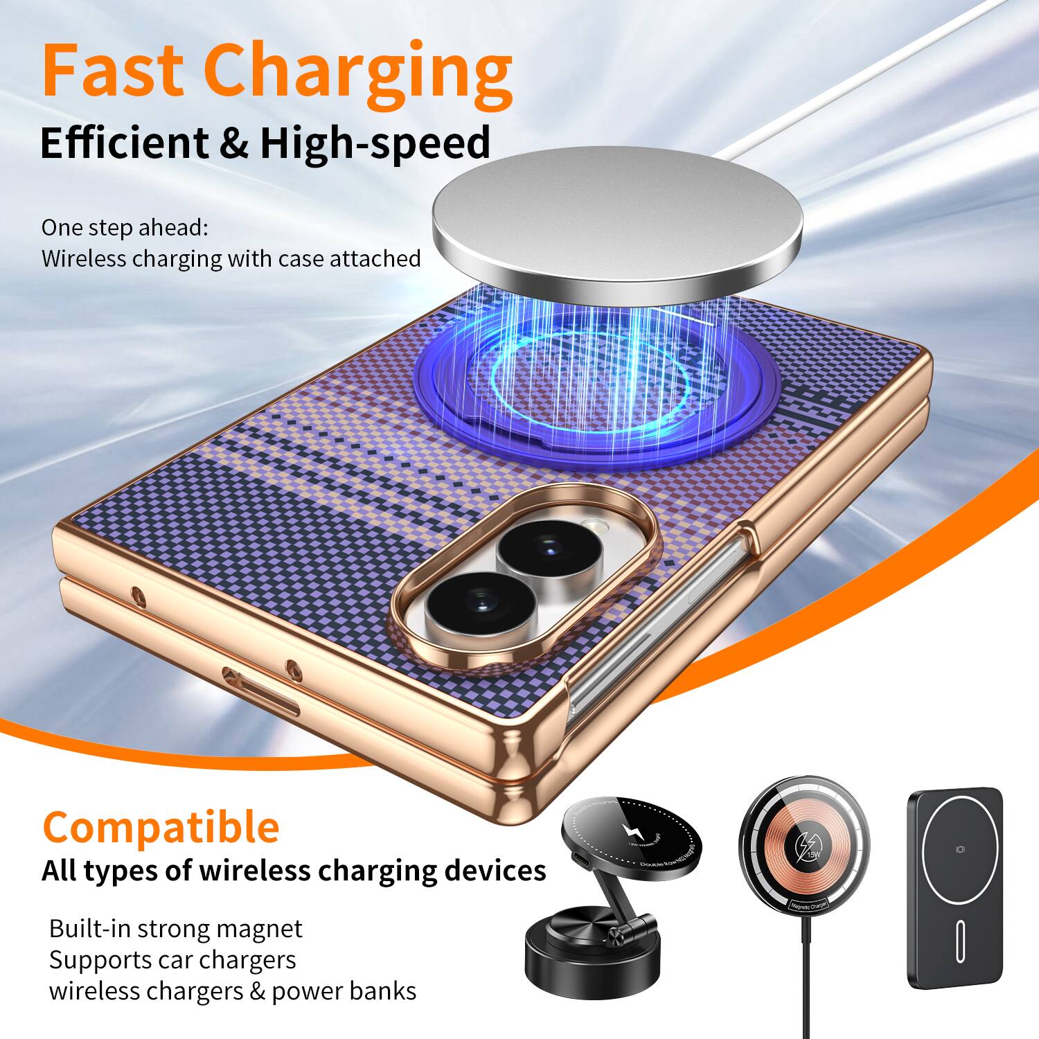 Fast Charging  
Efficient & High-speed  

One step ahead:  
Wireless charging with case attached  

Compatible  
All types of wireless charging devices  

Built-in strong magnet  
Supports car chargers, wireless chargers & power banks