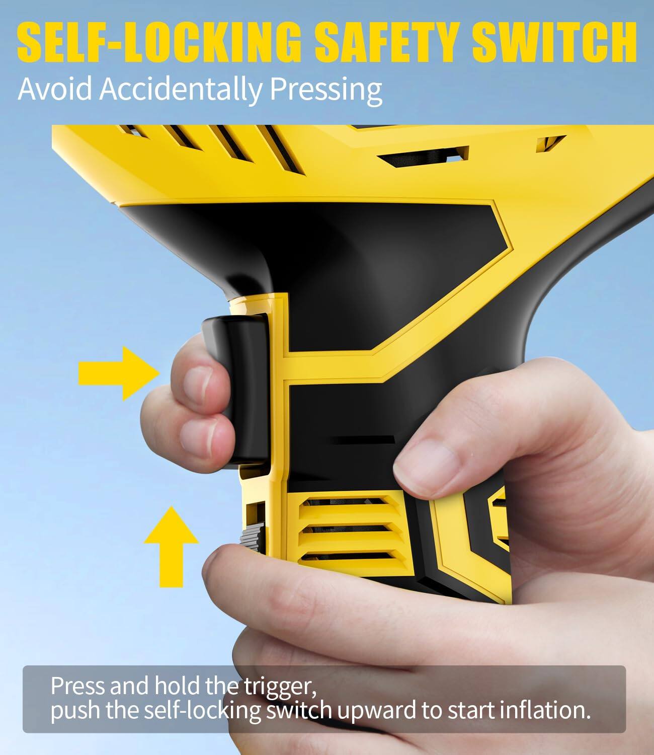 SELF-LOCKING SAFETY SWITCH  
Avoid Accidentally Pressing  

Press and hold the trigger, push the self-locking switch upward to start inflation.