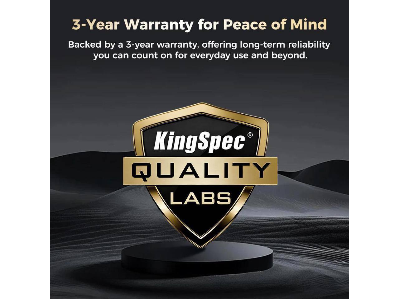 3-Year Warranty for Peace of Mind

Backed by a 3-year warranty, offering long-term reliability you can count on for everyday use and beyond.

KingSpec QUALITY LABS
