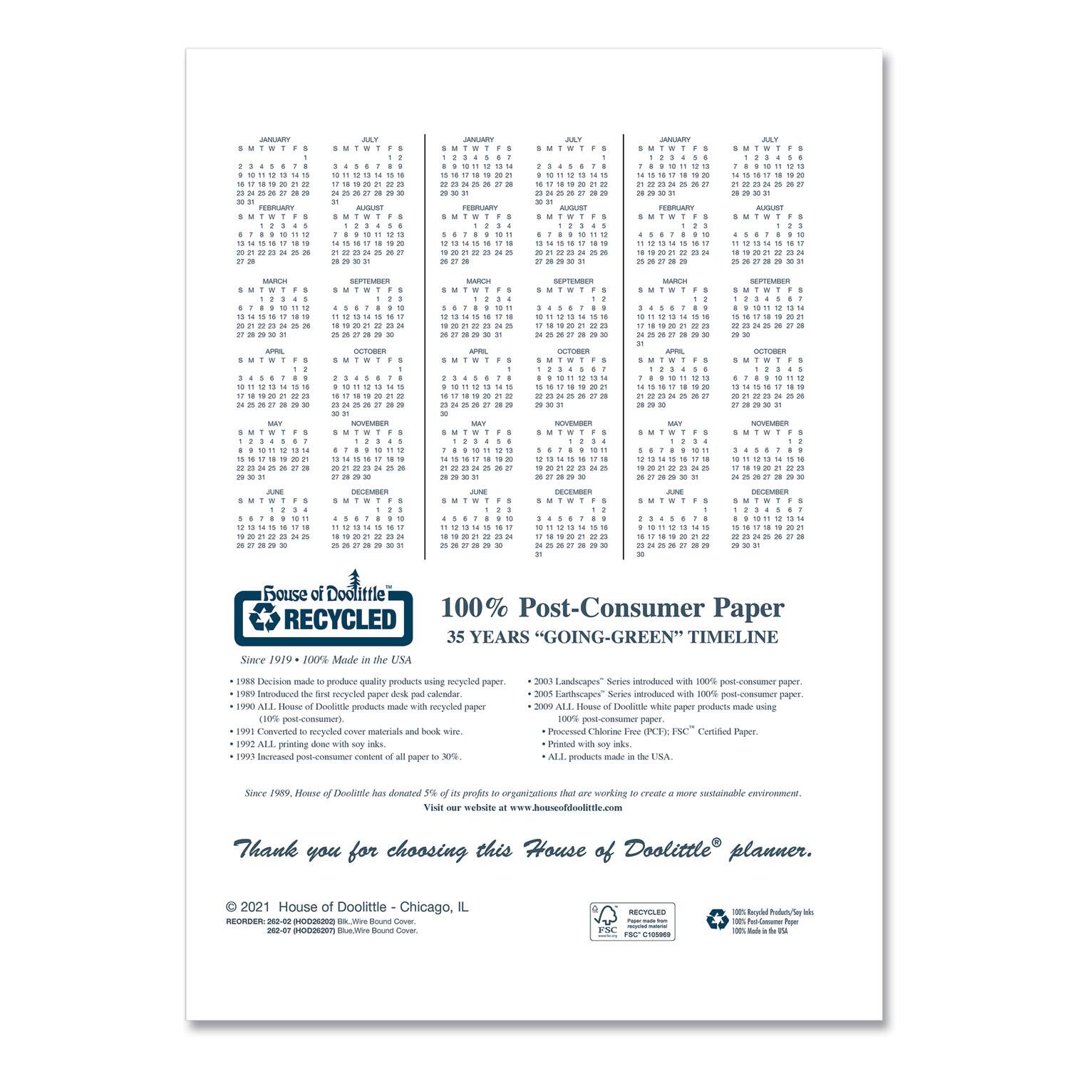 **House of Doolittle**

**100% Post-Consumer Paper**

**35 YEARS "GOING-GREEN" TIMELINE**

- **1980** Decision made to produce quality products using recycled paper.
- **1989** Introduced the first recycled paper desk pad calendar.
- **1990** All House of Doolittle products made with recycled paper.
- **1991** Converted to recycled over materials and wire.
- **1992** All printing done with soy ink.
- **1993** Increased post-consumer content of all paper to 30%.
- **2001** Landscapes Series introduced with 100% post-consumer paper.
- **2003** Earthscapes Series introduced with 100% post-consumer paper.
- **2009** All House of Doolittle white paper products made using 100% post-consumer paper.
- **2009** Processed Chlorine Free (PCF), FSC Certified Paper.
- **2009** Printed with soy ink.
- **2009** ALL products made in the USA.

Since 