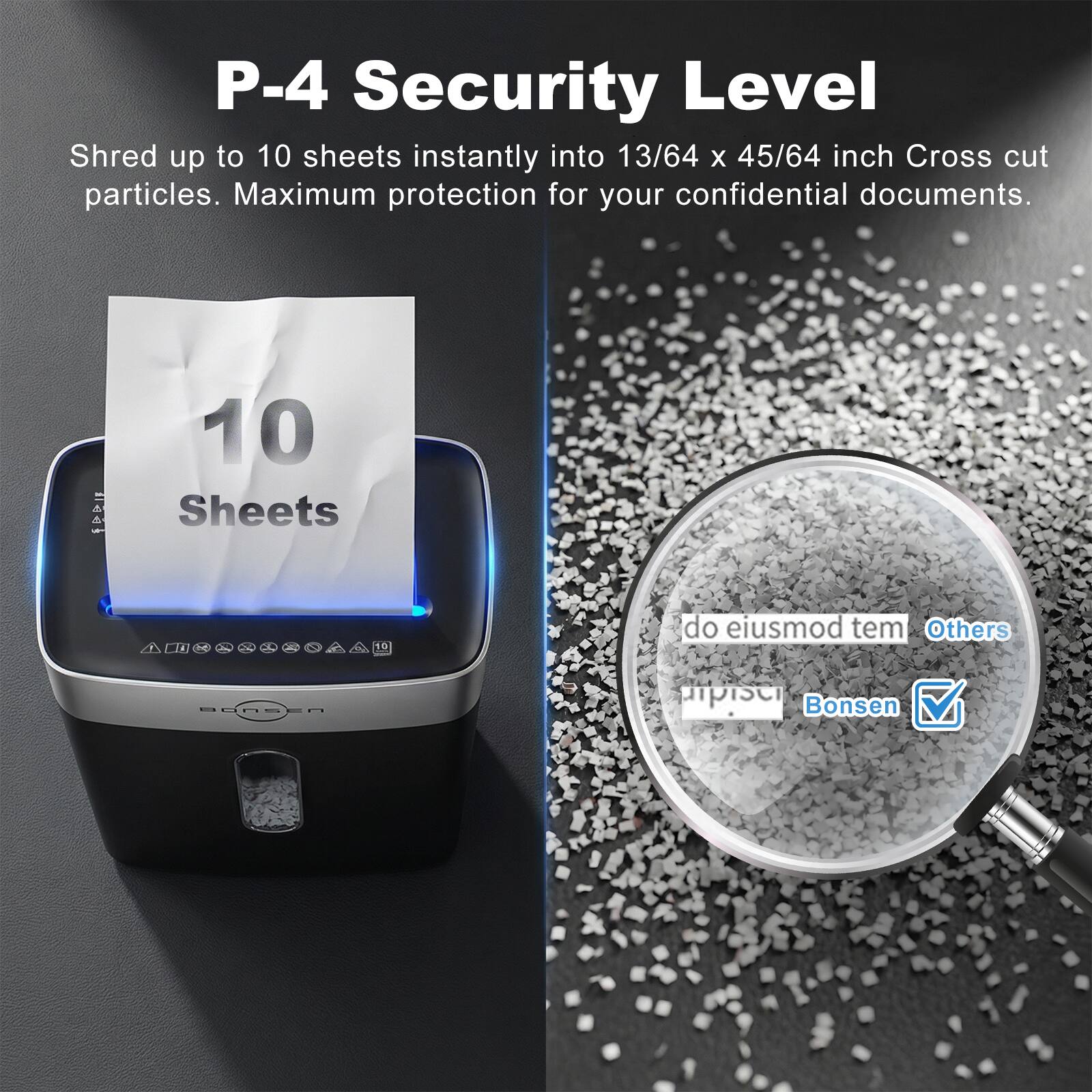 P-4 Security Level  
Shred up to 10 sheets instantly into 13/64 x 45/64 inch Cross cut particles. Maximum protection for your confidential documents.