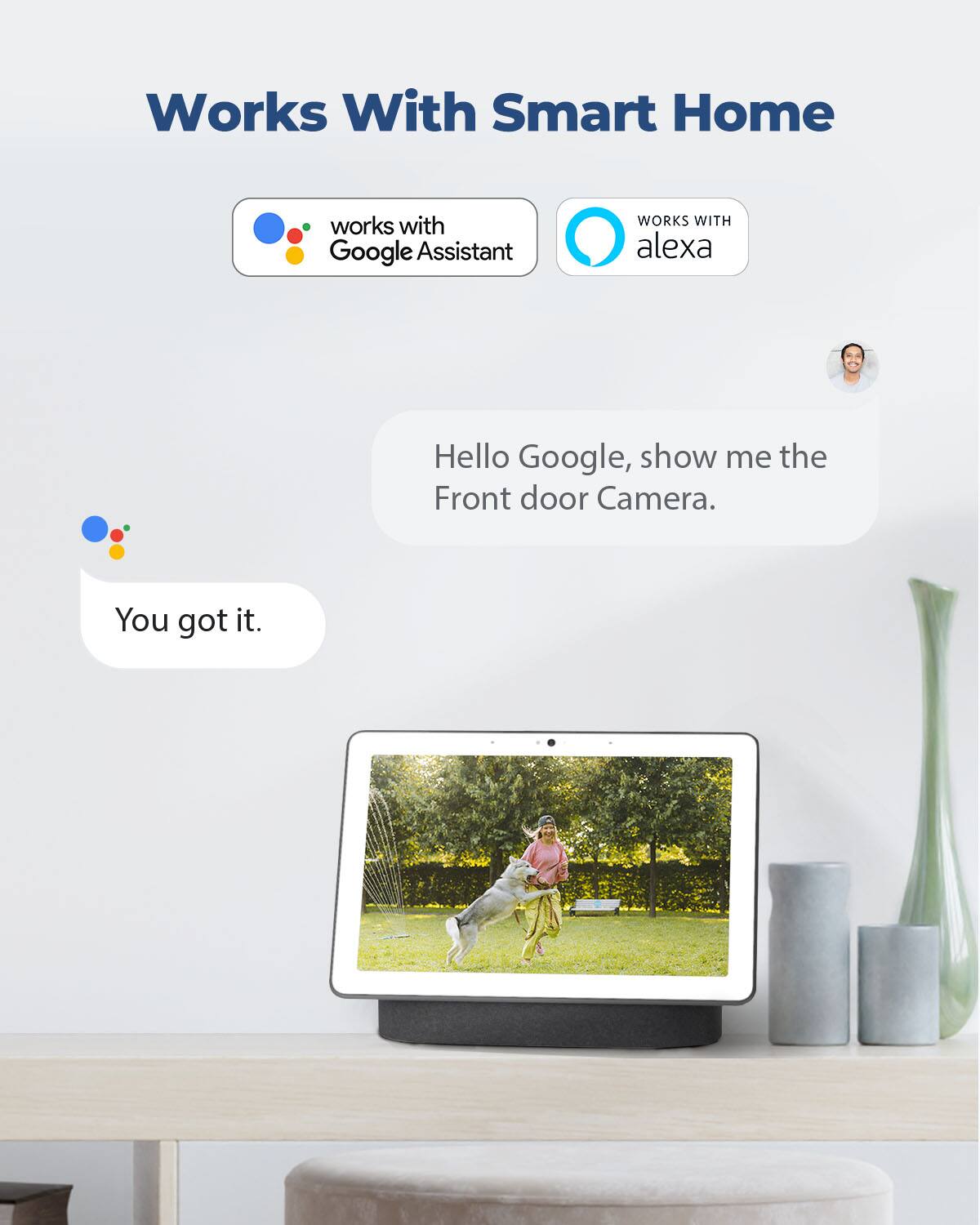 Works With Smart Home  
works with Google Assistant  
WORKS WITH alexa  
Hello Google, show me the Front door Camera.  
You got it.