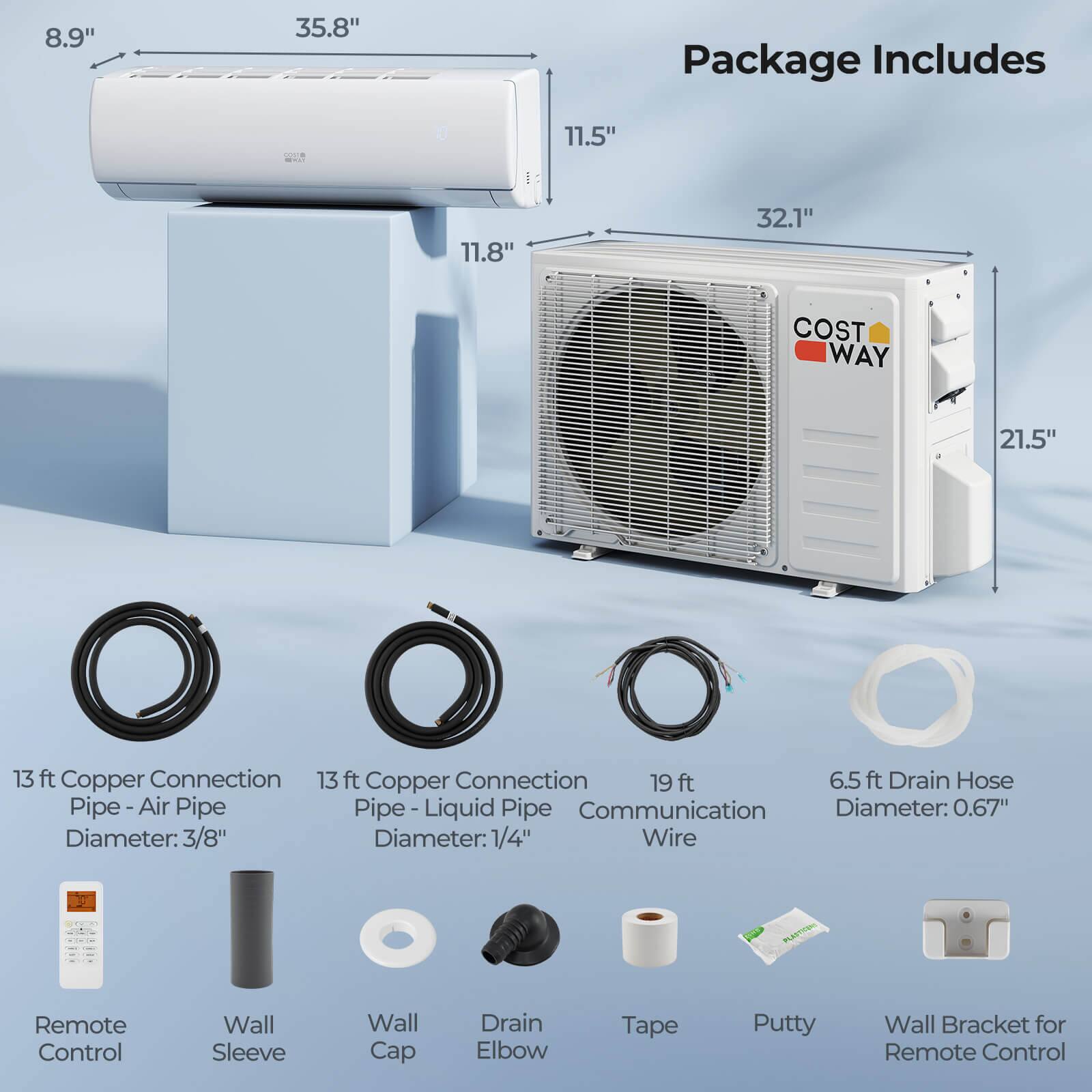 8.9" 35.8" Package Includes 11.5" 11.8" 32.1" COST WAY 21.5" 13 ft Copper Connection Pipe - Air Pipe Diameter: 3/8" 13 ft Copper Connection Pipe - Liquid Pipe Diameter: 1/4" 19 ft Communication Wire 6.5 ft Drain Hose Diameter: 0.67" Remote Control Wall Sleeve Wall Cap Drain Elbow Tape Putty Wall Bracket for Remote Control