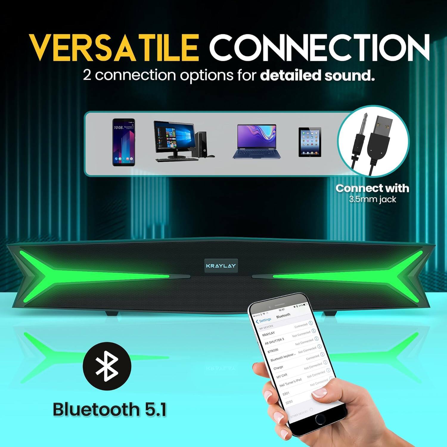 VERSATILE CONNECTION  
2 connection options for detailed sound.

- Connect with 3.5mm jack
- Bluetooth 5.1

Bluetooth Settings:
- KRAYLAY (Connected)
- SHUTTER 3 (Not Connected)
- SHUTTER 3 (Not Connected)
- IR CAR (Not Connected)
- Net Tamer's iPad (Not Connected)
- S301 (Not Connected)
- ESDP (Not Connected)