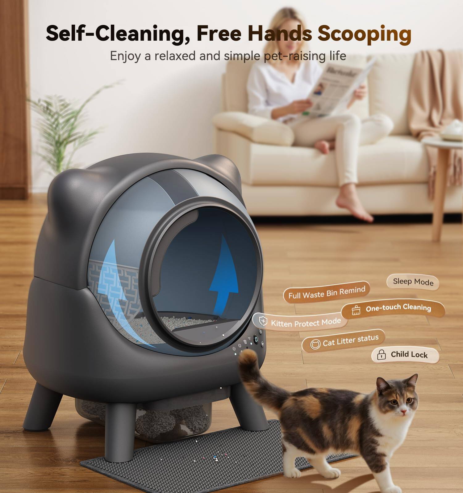Self-Cleaning, Free Hands Scooping  
Enjoy a relaxed and simple pet-raising life  

- Full Waste Bin Remind  
- Sleep Mode  
- Kitten Protect Mode  
- One-touch Cleaning  
- Cat Litter status  
- Child Lock