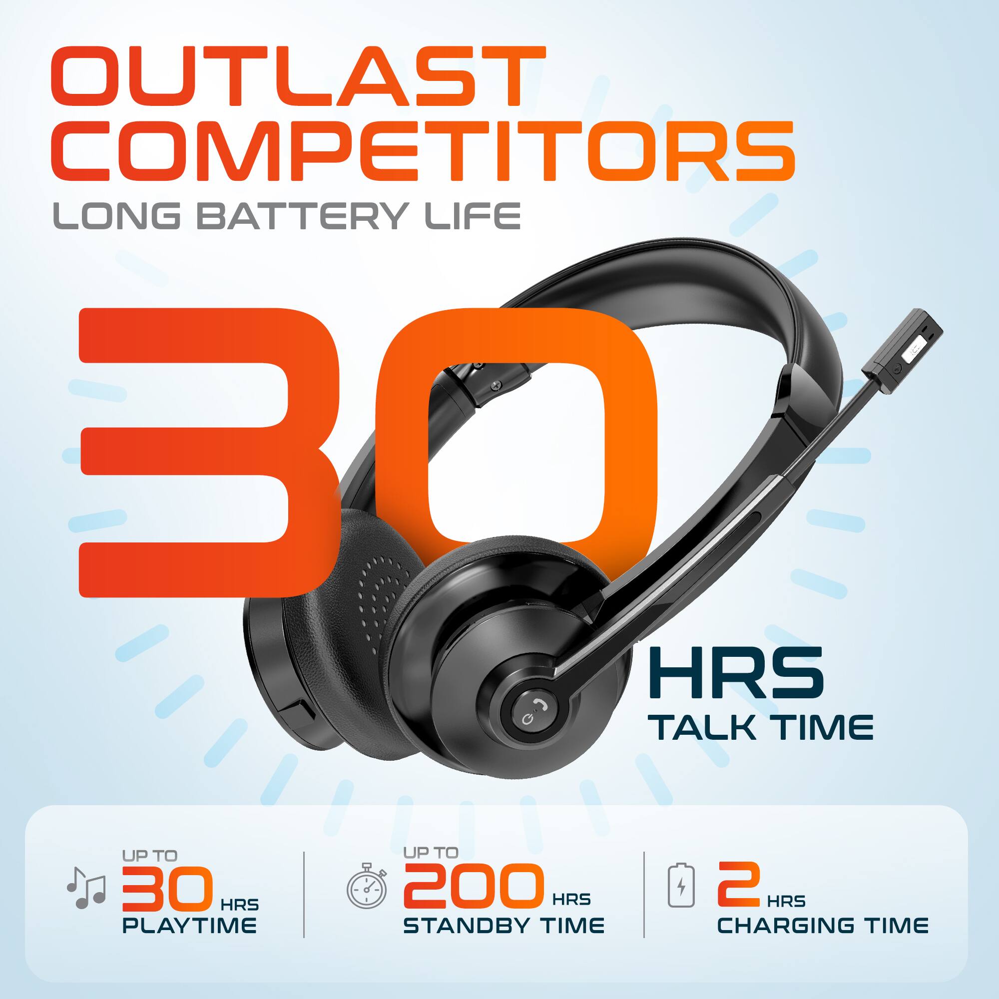 OUTLAST COMPETITORS LONG BATTERY LIFE
30 HRS TALK TIME
UP TO 30 HRS PLAYTIME
UP TO 200 HRS STANDBY TIME
2 HRS CHARGING TIME