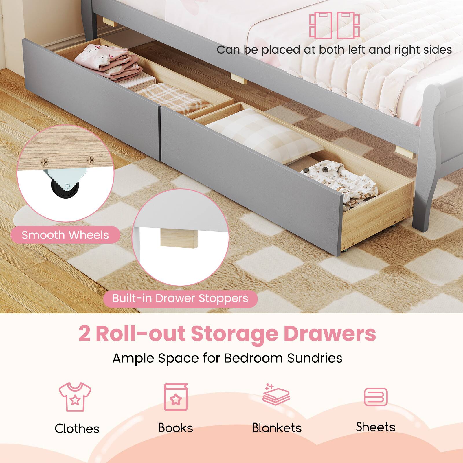 Can be placed at both left and right sides  
Smooth Wheels  
Built-in Drawer Stoppers  
2 Roll-out Storage Drawers  
Ample Space for Bedroom Sundries  
Clothes  
Books  
Blankets  
Sheets