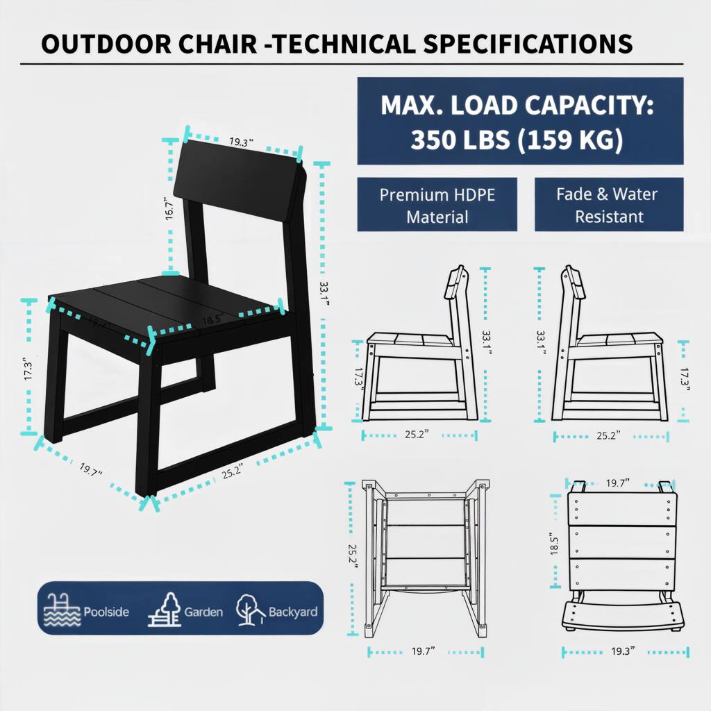 OUTDOOR CHAIR - TECHNICAL SPECIFICATIONS

MAX. LOAD CAPACITY: 350 LBS (159 KG)

Premium HDPE Material
Fade & Water Resistant

19.3" (Height)
16.7" (Backrest Height)
17.3" (Seat Depth)
18.5" (Seat Width)
33.1" (Overall Width)
19.7" (Leg Height)
25.2" (Leg Width)

Poolside Garden Backyard