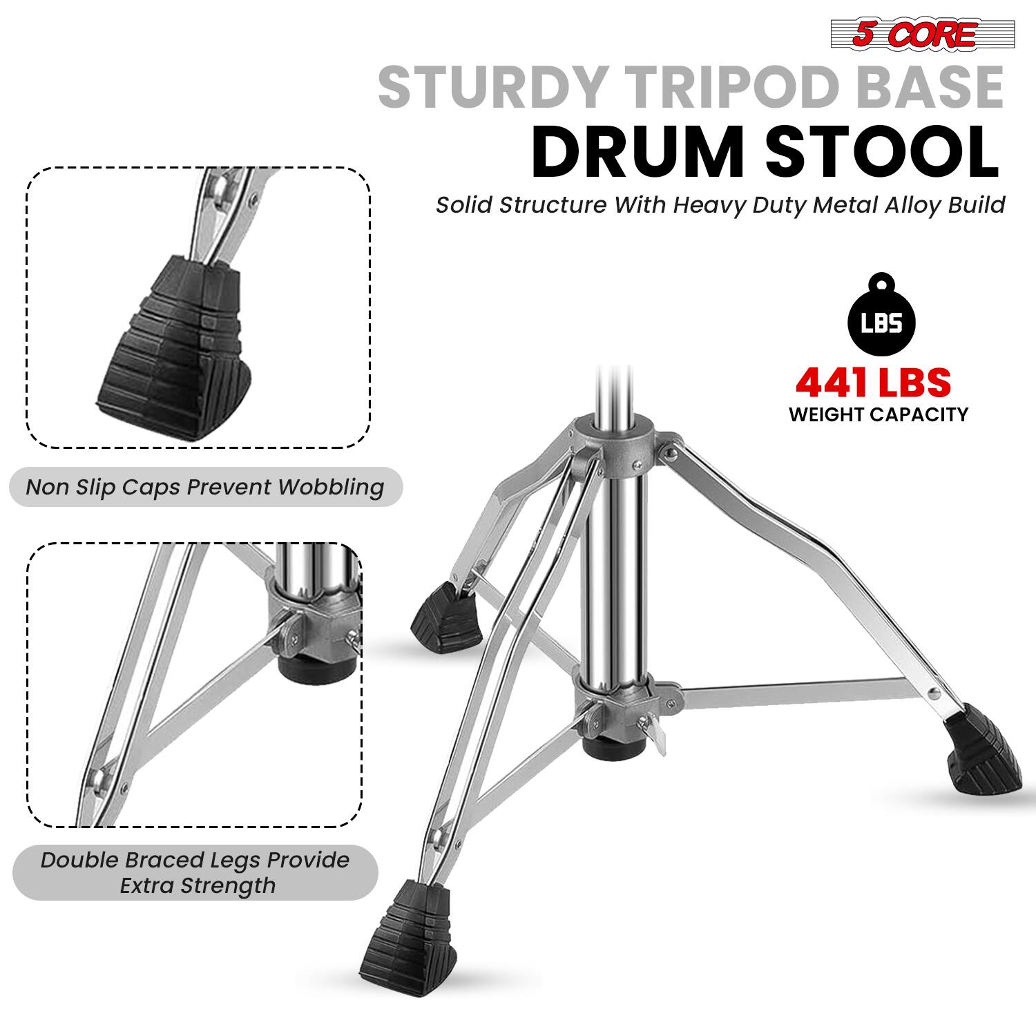 5 CORE STURDY TRIPOD BASE DRUM STOOL  
Solid Structure With Heavy Duty Metal Alloy Build  
441 LBS WEIGHT CAPACITY  
Non Slip Caps Prevent Wobbling  
Double Braced Legs Provide Extra Strength
