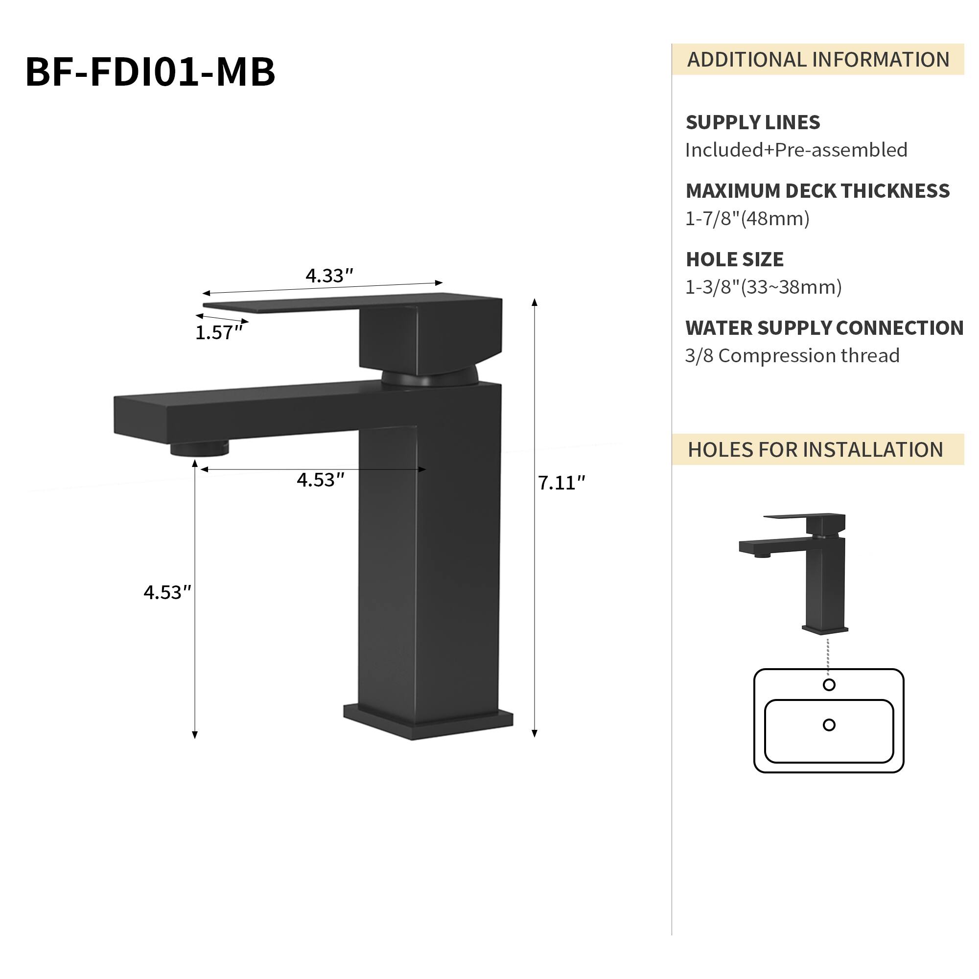 BF-FDI01-MB

ADDITIONAL INFORMATION

SUPPLY LINES
Included+Pre-assembled

MAXIMUM DECK THICKNESS
1-7/8" (48mm)

HOLE SIZE
1-3/8" (33~38mm)

WATER SUPPLY CONNECTION
3/8 Compression thread

HOLES FOR INSTALLATION
4.53"