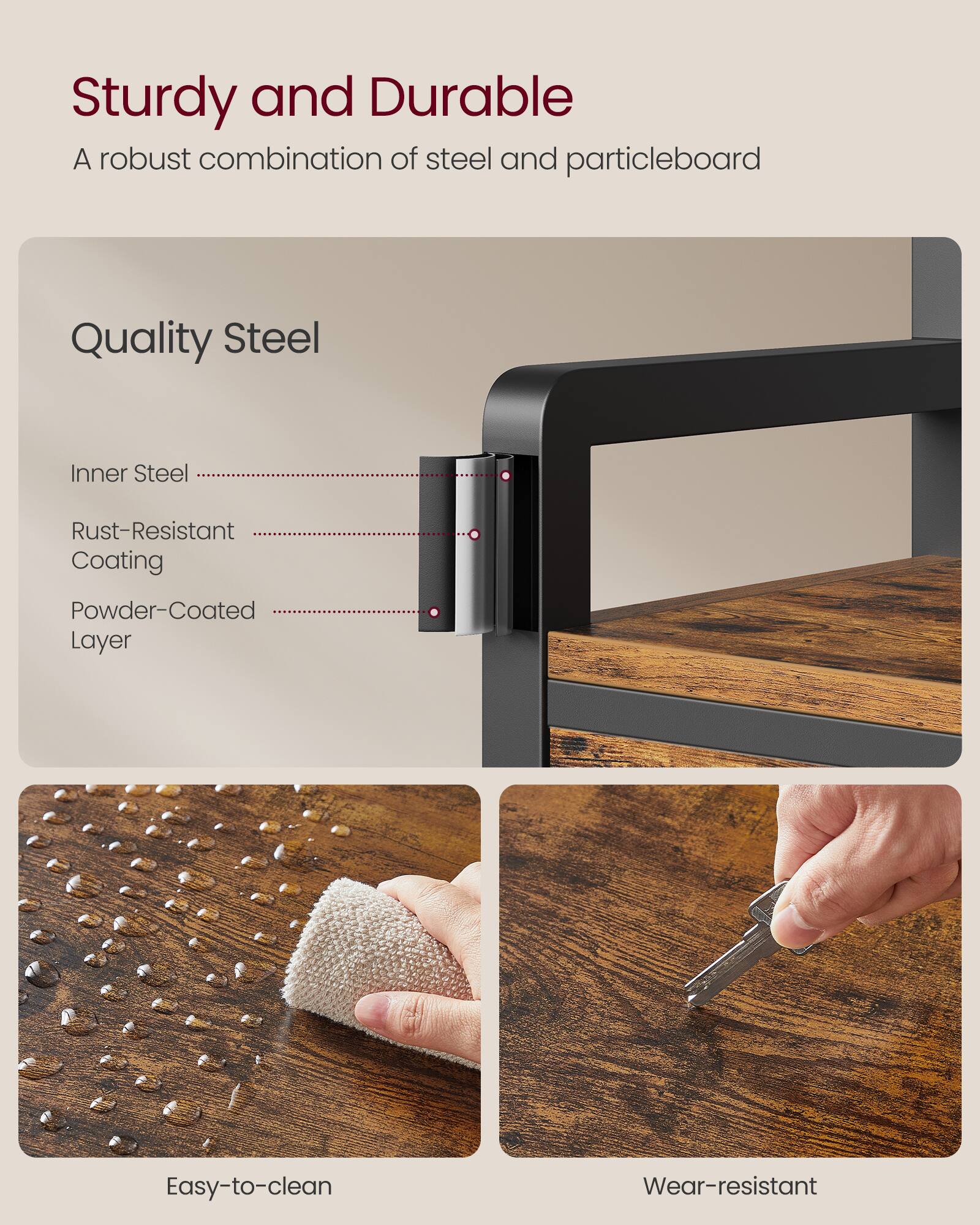 Sturdy and Durable  
A robust combination of steel and particleboard  

Quality Steel  
- Inner Steel  
- Rust-Resistant Coating  
- Powder-Coated Layer  

Easy-to-clean  
Wear-resistant
