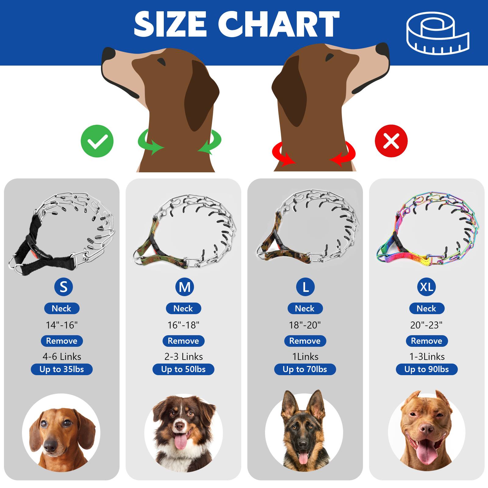 SIZE CHART

S
Neck: 14"-16"
Remove: 4-6 Links
Up to 35lbs

M
Neck: 16"-18"
Remove: 2-3 Links
Up to 50lbs

L
Neck: 18"-20"
Remove: 1 Link
Up to 70lbs

XL
Neck: 20"-23"
Remove: 1-3 Links
Up to 90lbs