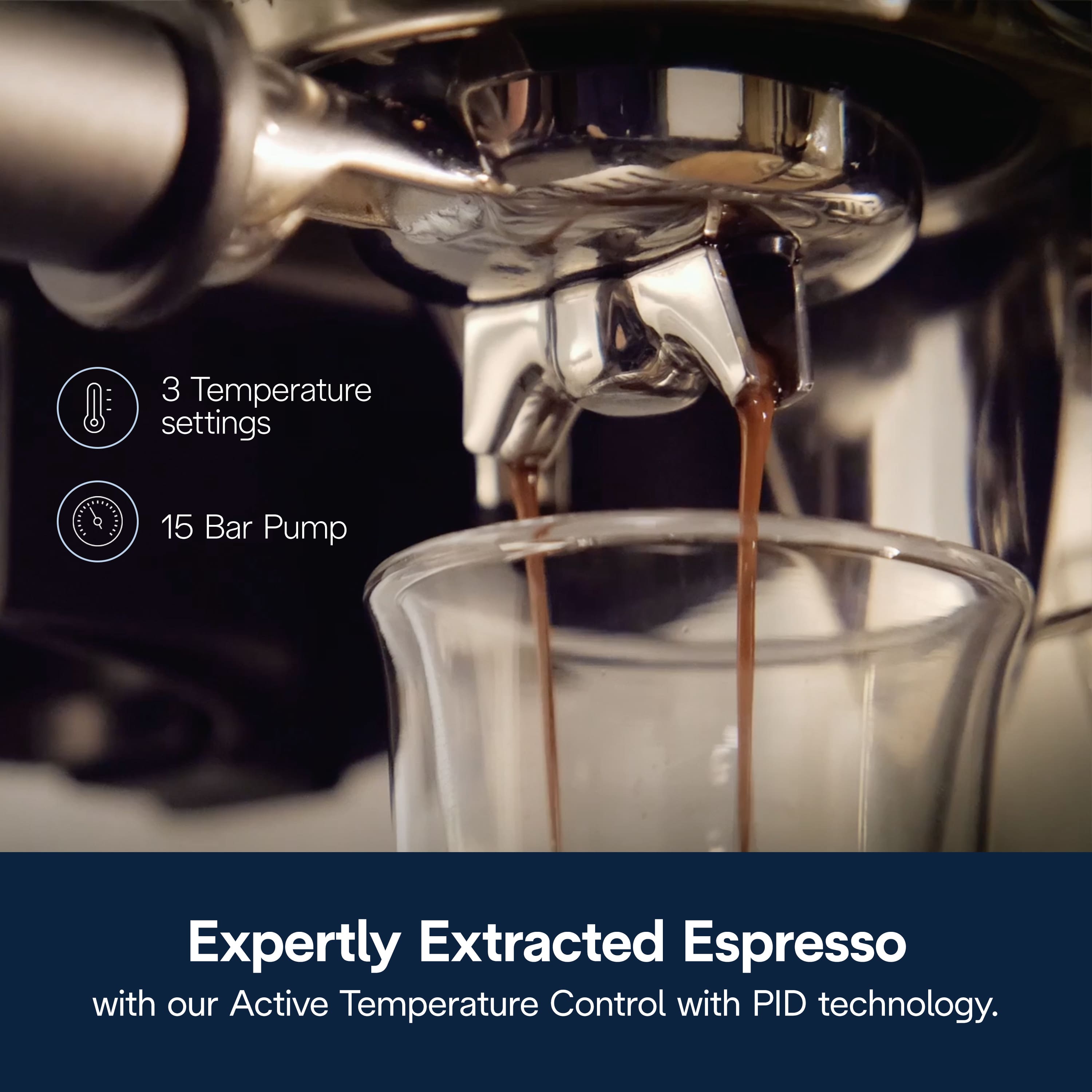 3 Temperature settings
15 Bar Pump
Expertly Extracted Espresso with our Active Temperature Control with PID technology.