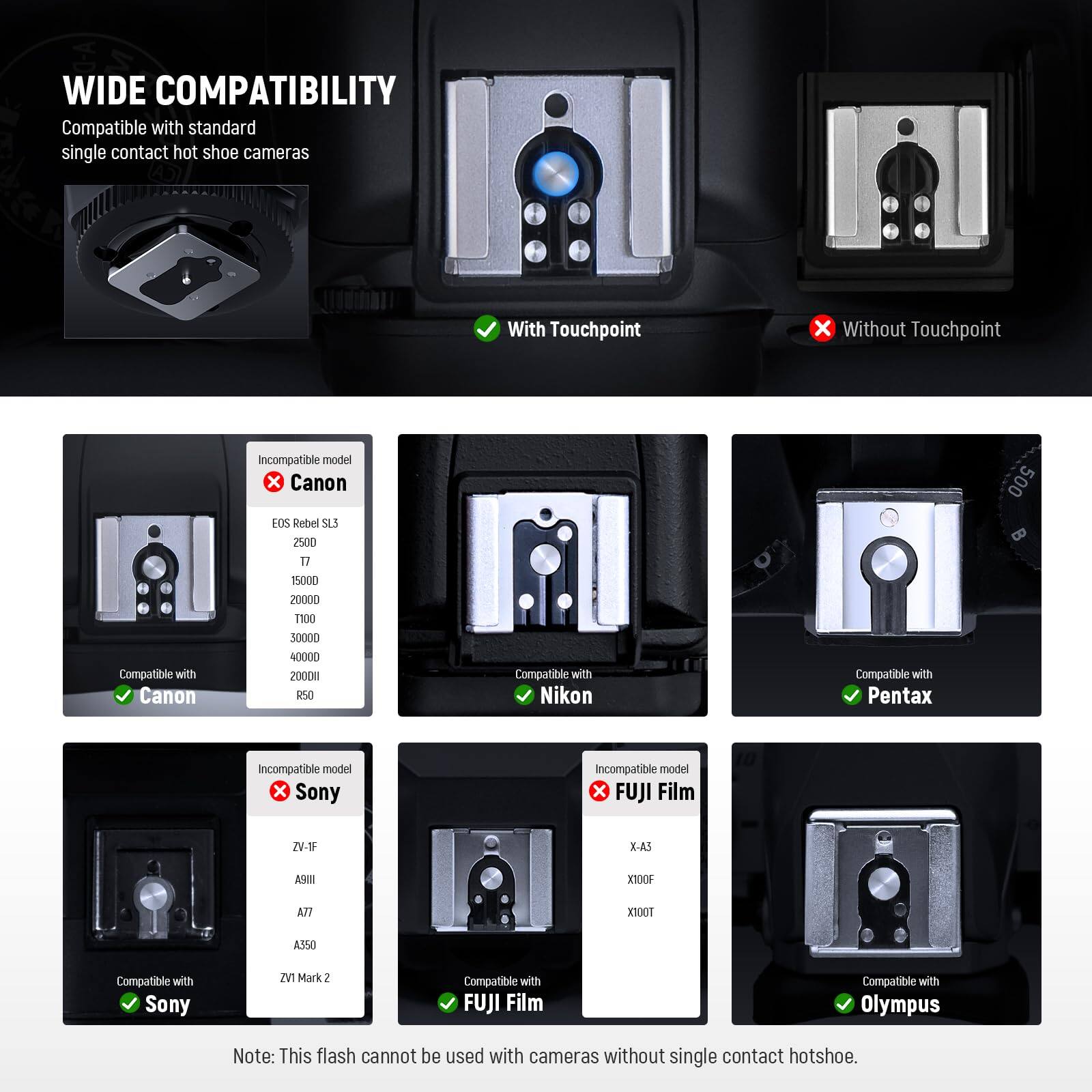 WIDE COMPATIBILITY  
Compatible with standard single contact hot shoe cameras

With Touchpoint  
X Without Touchpoint

Compatible with Canon  
Incompatible model X Canon EOS Rebel SL3 2500 17 15000 20000 T100 30000 40000 2000m R50

Compatible with Nikon  
Compatible with Pentax

Incompatible model X Sony  
Incompatible model X FUJI Film  
ZV-IF  
X-A3  
X100F  
A9111  
A77  
TOOTX  
A350

Compatible with Sony  
ZV1 Mark2

Compatible with FUJI Film

Compatible with Olympus

Note: This flash cannot be used with cameras without single contact hotshoe.